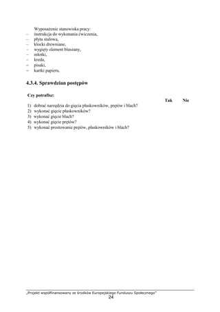 „Projekt współfinansowany ze środków Europejskiego Funduszu Społecznego”
24
WyposaŜenie stanowiska pracy:
– instrukcja do wykonania ćwiczenia,
– płyta stalowa,
– klocki drewniane,
– wygięty element blaszany,
– młotki,
– kreda,
− pisaki,
− kartki papieru.
4.3.4. Sprawdzian postępów
Czy potrafisz:
Tak Nie
1) dobrać narzędzia do gięcia płaskowników, prętów i blach?
2) wykonać gięcie płaskowników?
3) wykonać gięcie blach?
4) wykonać gięcie prętów?
5) wykonać prostowanie prętów, płaskowników i blach?
 
