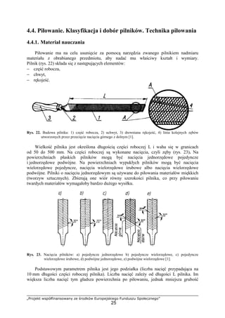 „Projekt współfinansowany ze środków Europejskiego Funduszu Społecznego”
25
4.4. Piłowanie. Klasyfikacja i dobór pilników. Technika piłowania
4.4.1. Materiał nauczania
Piłowanie ma na celu usunięcie za pomocą narzędzia zwanego pilnikiem nadmiaru
materiału z obrabianego przedmiotu, aby nadać mu właściwy kształt i wymiary.
Pilnik (rys. 22) składa się z następujących elementów:
− część robocza,
− chwyt,
− rękojeść.
Rys. 22. Budowa pilnika: 1) część robocza, 2) uchwyt, 3) drewniana rękojeść, 4) linia kolejnych zębów
utworzonych przez przecięcie nacięcia górnego z dolnym [1].
Wielkość pilnika jest określona długością części roboczej L i waha się w granicach
od 50 do 500 mm. Na części roboczej są wykonane nacięcia, czyli zęby (rys. 23). Na
powierzchniach płaskich pilników mogą być nacięcia jednorzędowe pojedyncze
i jednorzędowe podwójne. Na powierzchniach wypukłych pilników mogą być nacięcia
wielorzędowe pojedyncze, nacięcia wielorzędowe śrubowe albo nacięcia wielorzędowe
podwójne. Pilniki o nacięciu jednorzędowym są uŜywane do piłowania materiałów miękkich
(tworzyw sztucznych). Zbierają one wiór równy szerokości pilnika, co przy piłowaniu
twardych materiałów wymagałoby bardzo duŜego wysiłku.
Rys. 23. Nacięcia pilników: a) pojedyncze jednorzędowe b) pojedyncze wielorzędowe, c) pojedyncze
wielorzędowe śrubowe, d) podwójne jednorzędowe, e) podwójne wielorzędowe [1].
Podstawowym parametrem pilnika jest jego podziałka (liczba nacięć przypadająca na
10 mm długości części roboczej pilnika). Liczba nacięć zaleŜy od długości L pilnika. Im
większa liczba nacięć tym gładsza powierzchnia po piłowaniu, jednak mniejsza grubość
 
