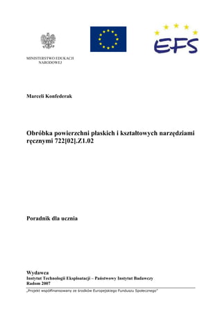 „Projekt współfinansowany ze środków Europejskiego Funduszu Społecznego”
MINISTERSTWO EDUKACJI
NARODOWEJ
Marceli Konfederak
Obróbka powierzchni płaskich i kształtowych narzędziami
ręcznymi 722[02].Z1.02
Poradnik dla ucznia
Wydawca
Instytut Technologii Eksploatacji – Państwowy Instytut Badawczy
Radom 2007
 