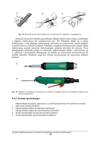 „Projekt współfinansowany ze środków Europejskiego Funduszu Społecznego”
30
Rys. 29. Piłowanie powierzchni kształtowych: a) walcowych, b) wklęsłych, c) wypukłych [1].
Piłowanie ręczne jest obróbką pracochłonną i dlatego bardzo często stosuje się pilnikarki
o napędzie elektrycznym lub mechanicznym (rys. 30). Pilnikarka składa się z silnika
elektrycznego i wału giętkiego zakończonego uchwytem do zamocowania małych pilników
w postaci frezów o róŜnych kształtach. Pilnikarka z napędem pneumatycznym zamiast silnika
elektrycznego posiada przewody doprowadzające spręŜone powietrze do uchwytu. Praca
obsługującego pilnikarkę polega na dobieraniu odpowiedniego pilnika, zamocowaniu go
w uchwycie i prowadzeniu obracającego się pilnika po powierzchni przeznaczonego do
obróbki materiału. Pilnikarki mogą być równieŜ przystosowane do mocowania pilników
płaskich.
Rys. 30. Pilnikarki: a) pilnikarka pneumatyczna do pilników okrągłych (frezów), b) pilnikarka elektryczna do
pilników płaskich [8].
4.4.2. Pytania sprawdzające
Odpowiadając na pytania, sprawdzisz, czy jesteś przygotowany do wykonania ćwiczeń.
1. Jakie znasz rodzaje pilników?
2. Jakiego pilnika uŜyjesz do piłowania zgrubnego?
3. Jakiego pilnika uŜyjesz do wykończania powierzchni?
4. W jaki sposób piłuje się duŜe powierzchnie płaskie?
5. W jaki sposób piłuje się powierzchnie kształtowe?
b) c)
a)
b)
 