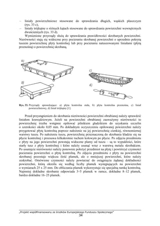 „Projekt współfinansowany ze środków Europejskiego Funduszu Społecznego”
34
– liniały powierzchniowe stosowane do sprawdzania długich, wąskich płaszczyzn
(rys. 33 c),
– liniały trójkątne o róŜnych kątach stosowane do sprawdzania powierzchni wewnętrznych
dwuściennych (rys. 33 d).
Wymienione przyrządy słuŜą do sprawdzania prawidłowości skrobanych powierzchni.
Nierówności stają się widoczne przy pocieraniu skrobanej powierzchni o uprzednio pokrytą
tuszem powierzchnię płyty kontrolnej lub przy pocieraniu natuszowanymi liniałami (płytą
przenośną) o powierzchnię skrobaną.
Rys. 33. Przyrządy sprawdzające: a) płyta kontrolna stała, b) płyta kontrolna przenośna, c) liniał
powierzchniowy, d) liniał trójkątny [1].
Przed przystąpieniem do skrobania nierówności powierzchni obrabianej naleŜy sprawdzić
liniałem krawędziowym. JeŜeli na powierzchni obrabianej zauwaŜymy nierówności to
powierzchnię trzeba wstępnie opiłować pilnikiem gładzikiem do uzyskania szczelin
o szerokości około 0,05 mm. Po dokładnym oczyszczeniu opiłowanej powierzchni naleŜy
przygotować płytę kontrolną poprzez nałoŜenie na jej powierzchnię cienkiej, równomiernej
warstwy tuszu. Po nałoŜeniu tuszu, powierzchnię przeznaczoną do skrobania kładzie się na
płycie kontrolnej i przesuwa kilkakrotnie ruchem kołowym po płycie. Po zdjęciu przedmiotu
z płyty na jego powierzchni powstają widoczne plamy od tuszu – są to wypukłości, które
starły tusz z płyty kontrolnej i które naleŜy usunąć wraz z warstwą metalu skrobakiem.
Po usunięcie nierówności naleŜy ponownie połoŜyć przedmiot na płytę i powtórzyć czynności
pocierania powierzchni o płytę kontrolną. Po zdjęciu przedmiotu z płyty na powierzchni
skrobanej pozostaje większa ilość plamek, ale o mniejszej powierzchni, które naleŜy
zeskrobać. Omówione czynności naleŜy powtarzać do osiągnięcia Ŝądanej dokładności
powierzchni, którą określa się według liczby plamek występujących na powierzchni
o wymiarach 25 x 25 mm. Do obliczania plamek wykorzystuje się specjalną ramkę kontrolną.
Najmniej dokładne skrobanie odpowiada 3÷5 plamek w ramce, dokładne 8–12 plamek,
bardzo dokładne 16–25 plamek.
 
