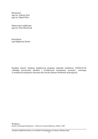 „Projekt współfinansowany ze środków Europejskiego Funduszu Społecznego”
1
Recenzenci:
mgr inŜ. Andrzej Zych
mgr inŜ. Marek Olsza
Opracowanie redakcyjne:
mgr inŜ. Paweł Krawczak
Konsultacja:
mgr Małgorzata Sienna
Poradnik stanowi obudowę dydaktyczną programu jednostki modułowej 722[02].Z1.02
„Obróbka powierzchni płaskich i kształtowych narzędziami ręcznymi”, zawartego
w modułowym programie nauczania dla zawodu operator obrabiarek skrawających.
Wydawca
Instytut Technologii Eksploatacji – Państwowy Instytut Badawczy, Radom 2007
 