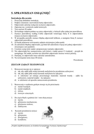 „Projekt współfinansowany ze środków Europejskiego Funduszu Społecznego”
42
5. SPRAWDZIAN OSIĄGNIĘĆ
Instrukcja dla ucznia
1. Przeczytaj dokładnie instrukcję.
2. Podpisz imieniem i nazwiskiem kartę odpowiedzi.
3. Odpowiedzi udzielaj wyłącznie na karcie odpowiedzi.
4. Zapoznaj się z zestawem zadań testowych.
5. Test zawiera 20 zadań.
6. Do kaŜdego zadania podane są cztery odpowiedzi, z których tylko jedna jest prawidłowa.
7. Zaznacz prawidłową według Ciebie odpowiedź wstawiając literę X w odpowiednim
miejscu na karcie odpowiedzi.
8. W przypadku pomyłki zaznacz błędną odpowiedź kółkiem, a następnie literą X zaznacz
odpowiedź prawidłową.
9. Za kaŜde poprawne rozwiązanie zadania otrzymujesz jeden punkt.
10. Za udzielenie błędnej odpowiedzi, jej brak lub zakreślenie więcej niŜ jednej odpowiedzi –
otrzymujesz zero punktów.
11. UwaŜnie czytaj treść zadań i proponowane warianty odpowiedzi.
12. Nie odpowiadaj bez zastanowienia; jeśli któreś z zadań sprawi Ci trudność – przejdź do
następnego. Do zadań, na które nie udzieliłeś odpowiedzi moŜesz wrócić później.
13. Pamiętaj, Ŝe odpowiedzi masz udzielać samodzielnie.
14. Na rozwiązanie testu masz 40 minut.
Powodzenia
ZESTAW ZADAŃ TESTOWYCH
1. Brzeszczot mocuje się w oprawce
a) tak, aby ząbki piłki miały kierunek nachylenia ku przedniemu uchwytowi.
b) tak, aby ząbki piłki miały kierunek nachylenia ku rękojeści.
c) w zaleŜności od rodzaju przecinanego materiału: materiał twardy – ząbki ku
uchwytowi, materiał miękki – ku rękojeści.
d) w zaleŜności od sposobu zamocowania przedmiotu.
2. Brzeszczoty o uzębieniu grubym stosuje się do przecinania
a) metali twardych.
b) metali miękkich.
c) Ŝeliwa.
d) tworzyw sztucznych.
3. Do cięcia blach o grubości do 1 mm słuŜą noŜyce
a) ręczne.
b) gilotynowe mechaniczne.
c) gilotynowe stołowe.
d) elektryczne.
4. Rysunek przedstawia noŜyce
a) ręczne.
b) gilotynowe.
c) dźwigniowe.
d) kształtowe.
 