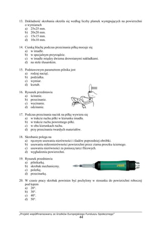 „Projekt współfinansowany ze środków Europejskiego Funduszu Społecznego”
44
13. Dokładność skrobania określa się według liczby plamek występujących na powierzchni
o wymiarach
a) 25x25 mm.
b) 20x20 mm.
c) 15x15 mm.
d) 10x10 mm.
14. Cienką blachę podczas przecinania piłką mocuje się
a) w imadle.
b) w specjalnym przyrządzie.
c) w imadle między dwiema drewnianymi nakładkami.
d) na stole ślusarskim.
15. Podstawowym parametrem pilnika jest
a) rodzaj nacięć.
b) podziałka.
c) wymiar.
d) kształt.
16. Rysunek przedstawia
a) ścinanie.
b) przecinanie.
c) wycinanie.
d) odcinanie.
17. Podczas przecinania nacisk na piłkę wywiera się
a) w trakcie ruchu piłki w kierunku imadła.
b) w trakcie ruchu powrotnego piłki.
c) w obu kierunkach ruchu.
d) przy przecinaniu twardych materiałów.
18. Skrobanie polega na
a) ręcznym usuwaniu nierówności i śladów poprzedniej obróbki.
b) usuwaniu mikronierówności powierzchni przez ziarna proszku ściernego.
c) usuwaniu nierówności za pomocą tarcz filcowych.
d) wygładzeniu powierzchni.
19. Rysunek przedstawia
a) pilnikarkę.
b) skrobak mechaniczny.
c) polerkę.
d) przecinarkę.
20. W czasie pracy skrobak powinien być pochylony w stosunku do powierzchni roboczej
pod kątem
a) 20°.
b) 30°.
c) 40°.
d) 50°.
 