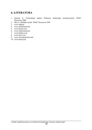 „Projekt współfinansowany ze środków Europejskiego Funduszu Społecznego”
46
6. LITERATURA
1. Górecki A.: Technologia ogólna. Podstawy technologii mechanicznych. WSiP,
Warszawa 2006
2. Mac S.: Obróbka metali. WSiP, Warszawa 1999
3. www.ebhp.pl
4. www.elektrometal.pl
5. www.bosch.com
6. www.elektrometal.pl
7. www.befana.com
8. www.biax.com
9. www.tarczepolerskie.info
10. www.dwtsys.de
 