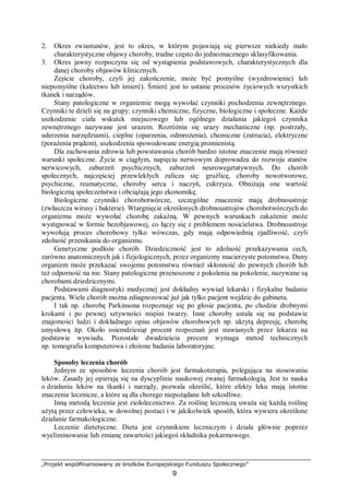 „Projekt współfinansowany ze środków Europejskiego Funduszu Społecznego”
9
2. Okres zwiastunów, jest to okres, w którym pojawiają się pierwsze niekiedy mało
charakterystyczne objawy choroby, trudne często do jednoznacznego sklasyfikowania.
3. Okres jawny rozpoczyna się od wystąpienia podstawowych, charakterystycznych dla
danej choroby objawów klinicznych.
Zejście choroby, czyli jej zakończenie, może być pomyślne (wyzdrowienie) lub
niepomyślne (kalectwo lub śmierć). Śmierć jest to ustanie procesów życiowych wszystkich
tkanek i narządów.
Stany patologiczne w organizmie mogą wywołać czynniki pochodzenia zewnętrznego.
Czynniki te dzieli się na grupy: czynniki chemiczne, fizyczne, biologiczne i społeczne. Każde
uszkodzenie ciała wskutek miejscowego lub ogólnego działania jakiegoś czynnika
zewnętrznego nazywane jest urazem. Rozróżnia się urazy mechaniczne (np. postrzały,
uderzenia narzędziami), cieplne (oparzenia, odmrożenia), chemiczne (zatrucia), elektryczne
(porażenia prądem), uszkodzenia spowodowane energią promienistą.
Dla zachowania zdrowia lub powstawania chorób bardzo istotne znaczenie mają również
warunki społeczne. Życie w ciągłym, napięciu nerwowym doprowadza do rozwoju stanów
nerwicowych, zaburzeń psychicznych, zaburzeń neurowegetatywnych. Do chorób
społecznych, najczęściej przewlekłych zalicza się: gruźlicę, choroby nowotworowe,
psychiczne, reumatyczne, choroby serca i naczyń, cukrzyca. Obniżają one wartość
biologiczną społeczeństwa i obciążają jego ekonomikę.
Biologiczne czynniki chorobotwórcze, szczególne znaczenie mają drobnoustroje
(zwłaszcza wirusy i bakterie). Wtargnięcie określonych drobnoustrojów chorobotwórczych do
organizmu może wywołać chorobę zakaźną. W pewnych warunkach zakażenie może
występować w formie bezobjawowej, co łączy się z problemem nosicielstwa. Drobnoustroje
wywołują proces chorobowy tylko wówczas, gdy mają odpowiednią zjadliwość, czyli
zdolność przenikania do organizmu.
Genetyczne podłoże chorób. Dziedziczność jest to zdolność przekazywania cech,
zarówno anatomicznych jak i fizjologicznych, przez organizmy macierzyste potomstwu. Dany
organizm może przekazać swojemu potomstwu również skłonność do pewnych chorób lub
też odporność na nie. Stany patologiczne przenoszone z pokolenia na pokolenie, nazywane są
chorobami dziedzicznymi.
Podstawami diagnostyki medycznej jest dokładny wywiad lekarski i fizykalne badanie
pacjenta. Wiele chorób można zdiagnozować już jak tylko pacjent wejdzie do gabinetu.
I tak np. chorobę Parkinsona rozpoznaje się po głosie pacjenta, po chodzie drobnymi
krokami i po pewnej sztywności mięśni twarzy. Inne choroby ustala się na podstawie
znajomości ludzi i dokładnego opisu objawów chorobowych np. ukrytą depresję, chorobę
umysłową itp. Około osiemdziesiąt procent rozpoznań jest stawianych przez lekarza na
podstawie wywiadu. Pozostałe dwadzieścia procent wymaga metod technicznych
np. tomografia komputerowa i złożone badania laboratoryjne.
Sposoby leczenia chorób
Jednym ze sposobów leczenia chorób jest farmakoterapia, polegająca na stosowaniu
leków. Zasady jej opierają się na dyscyplinie naukowej zwanej farmakologią. Jest to nauka
o działaniu leków na tkanki i narządy, pozwala określić, które efekty leku mają istotne
znaczenie lecznicze, a które są dla chorego niepożądane lub szkodliwe.
Inną metodą leczenia jest ziołolecznictwo. Za roślinę leczniczą uważa się każdą roślinę
użytą przez człowieka, w dowolnej postaci i w jakikolwiek sposób, która wywiera określone
działanie farmakologiczne.
Leczenie dietetyczne. Dieta jest czynnikiem leczniczym i działa głównie poprzez
wyeliminowanie lub zmianę zawartości jakiegoś składnika pokarmowego.
 