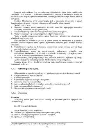 „Projekt współfinansowany ze środków Europejskiego Funduszu Społecznego”
10
Leczenie uzdrowiskowe jest zorganizowaną działalnością, która służy zapobieganiu
chorobom i ich leczeniu. Lecznictwo uzdrowiskowe korzysta z naturalnych warunków
środowiska oraz innych czynników środowiska, które mają korzystny wpływ na stan zdrowia
kuracjuszy.
Leczenie klimatyczne, czyli klimatoterapia, jest to racjonalne stosowanie w celach
leczniczych przestrzennie i czasowo zróżnicowanych bodźców klimatycznych.
Wody lecznicze są to:
1. Naturalne roztwory wodne zawierające składniki mineralne występujące normalnie
w zwykłej wodzie (ale o większym stężeniu).
2. Naturalne roztwory wodne zawierające aktywne składniki biologiczne.
3. Wody wyróżniające się wyższą temperaturą od przeciętnej normy.
Wody te dzięki odmiennym właściwościom fizycznym i chemicznym odznaczają się
właściwościami leczniczymi.
Fizykoterapia jest działem lecznictwa, w którym stosuje się występujące w przyrodzie
naturalne czynniki fizykalne oraz czynniki wytworzone sztucznie przez różnego rodzaju
urządzenia.
1. Ciepłolecznictwo polega na dostarczeniu organizmowi energii cieplnej, głównie drogą
przewodzenia i przenoszenia.
2. Światłolecznictwo, stosuje się promieniowanie podczerwone, widzialne oraz
nadfioletowe. Do światłolecznictwa zalicza się również helioterapię, czyli wykorzystanie
do celów leczniczych promieniowania słonecznego.
3. Wodolecznictwo, zabiegi tego rodzaju mają charakter bodźcowy. Wyróżnia się zabiegi
ogólne i miejscowe oraz zabiegi zimne, chłodne, letnie, ciepłe oraz gorące.
Leczenie krwią. Krew i środki krwiotwórcze mają szerokie zastosowanie w licznych
dziedzinach medycyny.
4.1.2. Pytania sprawdzające
Odpowiadając na pytania, sprawdzisz, czy jesteś przygotowany do wykonania ćwiczeń.
1. Co rozumiesz przez pojęcie choroby?
2. Co to jest patologia?
3. Czym różnią się pojęcia etiologia i patogeneza?
4. Jak można sklasyfikować choroby?
5. Jak wygląda podział chorób ze względu na przebieg i nasilenie objawów?
6. Jakie znasz czynniki chorobotwórcze?
7. Na czym polegają podstawowe metody leczenia?
4.1.3. Ćwiczenia
Ćwiczenie 1
Sklasyfikuj podane przez nauczyciela choroby na podstawie podziału topograficzno-
-anatomicznego.
Sposób wykonania ćwiczenia
Aby wykonać ćwiczenie, powinieneś:
1) zapoznać się z wykazem chorób podanym przez nauczyciela,
2) określić choroby poszczególnych układów i narządów,
3) sporządzić krótką notatkę.
 