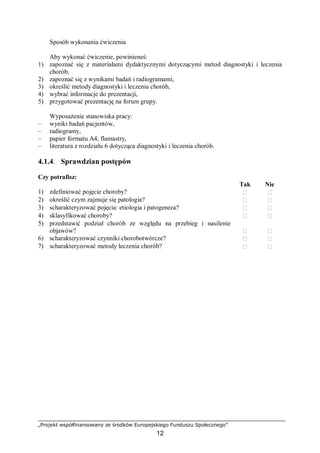 „Projekt współfinansowany ze środków Europejskiego Funduszu Społecznego”
12
Sposób wykonania ćwiczenia
Aby wykonać ćwiczenie, powinieneś:
1) zapoznać się z materiałami dydaktycznymi dotyczącymi metod diagnostyki i leczenia
chorób,
2) zapoznać się z wynikami badań i radiogramami,
3) określić metody diagnostyki i leczenia chorób,
4) wybrać informacje do prezentacji,
5) przygotować prezentację na forum grupy.
Wyposażenie stanowiska pracy:
– wyniki badań pacjentów,
– radiogramy,
– papier formatu A4, flamastry,
– literatura z rozdziału 6 dotycząca diagnostyki i leczenia chorób.
4.1.4. Sprawdzian postępów
Czy potrafisz:
Tak Nie
1) zdefiniować pojęcie choroby?  
2) określić czym zajmuje się patologia?  
3) scharakteryzować pojęcia: etiologia i patogeneza?  
4) sklasyfikować choroby?  
5) przedstawić podział chorób ze względu na przebieg i nasilenie
objawów?  
6) scharakteryzować czynniki chorobotwórcze?  
7) scharakteryzować metody leczenia chorób?  
 