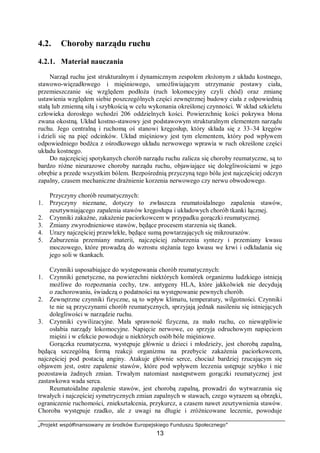 „Projekt współfinansowany ze środków Europejskiego Funduszu Społecznego”
13
4.2. Choroby narządu ruchu
4.2.1. Materiał nauczania
Narząd ruchu jest strukturalnym i dynamicznym zespołem złożonym z układu kostnego,
stawowo-więzadłowego i mięśniowego, umożliwiającym utrzymanie postawy ciała,
przemieszczanie się względem podłoża (ruch lokomocyjny czyli chód) oraz zmianę
ustawienia względem siebie poszczególnych części zewnętrznej budowy ciała z odpowiednią
stałą lub zmienną siłą i szybkością w celu wykonania określonej czynności. W skład szkieletu
człowieka dorosłego wchodzi 206 oddzielnych kości. Powierzchnię kości pokrywa błona
zwana okostną. Układ kostno-stawowy jest podstawowym strukturalnym elementem narządu
ruchu. Jego centralną i ruchomą oś stanowi kręgosłup, który składa się z 33–34 kręgów
i dzieli się na pięć odcinków. Układ mięśniowy jest tym elementem, który pod wpływem
odpowiedniego bodźca z ośrodkowego układu nerwowego wprawia w ruch określone części
układu kostnego.
Do najczęściej spotykanych chorób narządu ruchu zalicza się choroby reumatyczne, są to
bardzo różne nieurazowe choroby narządu ruchu, objawiające się dolegliwościami w jego
obrębie a przede wszystkim bólem. Bezpośrednią przyczyną tego bólu jest najczęściej odczyn
zapalny, czasem mechaniczne drażnienie korzenia nerwowego czy nerwu obwodowego.
Przyczyny chorób reumatycznych:
1. Przyczyny nieznane, dotyczy to zwłaszcza reumatoidalnego zapalenia stawów,
zesztywniającego zapalenia stawów kręgosłupa i układowych chorób tkanki łącznej.
2. Czynniki zakaźne, zakażenie paciorkowcem w przypadku gorączki reumatycznej.
3. Zmiany zwyrodnieniowe stawów, będące procesem starzenia się tkanek.
4. Urazy najczęściej przewlekłe, będące sumą powtarzających się mikrourazów.
5. Zaburzenia przemiany materii, najczęściej zaburzenia syntezy i przemiany kwasu
moczowego, które prowadzą do wzrostu stężania tego kwasu we krwi i odkładania się
jego soli w tkankach.
Czynniki usposabiające do występowania chorób reumatycznych:
1. Czynniki genetyczne, na powierzchni niektórych komórek organizmu ludzkiego istnieją
możliwe do rozpoznania cechy, tzw. antygeny HLA, które jakkolwiek nie decydują
o zachorowaniu, świadczą o podatności na występowanie pewnych chorób.
2. Zewnętrzne czynniki fizyczne, są to wpływ klimatu, temperatury, wilgotności. Czynniki
te nie są przyczynami chorób reumatycznych, sprzyjają jednak nasileniu się istniejących
dolegliwości w narządzie ruchu.
3. Czynniki cywilizacyjne. Mała sprawność fizyczna, za mało ruchu, co niewątpliwie
osłabia narządy lokomocyjne. Napięcie nerwowe, co sprzyja odruchowym napięciom
mięśni i w efekcie powoduje u niektórych osób bóle mięśniowe.
Gorączka reumatyczna, występuje głównie u dzieci i młodzieży, jest chorobą zapalną,
będącą szczególną formą reakcji organizmu na przebycie zakażenia paciorkowcem,
najczęściej pod postacią anginy. Atakuje głównie serce, chociaż bardziej rzucającym się
objawem jest, ostre zapalenie stawów, które pod wpływem leczenia ustępuje szybko i nie
pozostawia żadnych zmian. Trwałym natomiast następstwem gorączki reumatycznej jest
zastawkowa wada serca.
Reumatoidalne zapalenie stawów, jest chorobą zapalną, prowadzi do wytwarzania się
trwałych i najczęściej symetrycznych zmian zapalnych w stawach, czego wyrazem są obrzęki,
ograniczenie ruchomości, zniekształcenia, przykurcz, a czasem nawet zesztywnienia stawów.
Choroba występuje rzadko, ale z uwagi na długie i zróżnicowane leczenie, powoduje
 