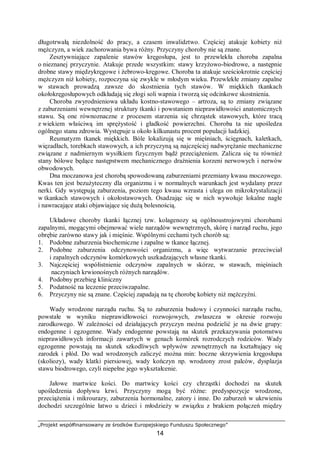 „Projekt współfinansowany ze środków Europejskiego Funduszu Społecznego”
14
długotrwałą niezdolność do pracy, a czasem inwalidztwo. Częściej atakuje kobiety niż
mężczyzn, a wiek zachorowania bywa różny. Przyczyny choroby nie są znane.
Zesztywniające zapalenie stawów kręgosłupa, jest to przewlekła choroba zapalna
o nieznanej przyczynie. Atakuje przede wszystkim: stawy krzyżowo-biodrowe, a następnie
drobne stawy międzykręgowe i żebrowo-kręgowe. Choroba ta atakuje sześciokrotnie częściej
mężczyzn niż kobiety, rozpoczyna się zwykle w młodym wieku. Przewlekłe zmiany zapalne
w stawach prowadzą zawsze do skostnienia tych stawów. W miękkich tkankach
okołokręgosłupowych odkładają się złogi soli wapnia i tworzą się odcinkowe skostnienia.
Choroba zwyrodnieniowa układu kostno-stawowego – artroza, są to zmiany związane
z zaburzeniami wewnętrznej struktury tkanki i powstaniem nieprawidłowości anatomicznych
stawu. Są one równoznaczne z procesem starzenia się chrząstek stawowych, które tracą
z wiekiem właściwą im sprężystość i gładkość powierzchni. Choroba ta nie upośledza
ogólnego stanu zdrowia. Występuje u około kilkunastu procent populacji ludzkiej.
Reumatyzm tkanek miękkich. Bóle lokalizują się w mięśniach, ścięgnach, kaletkach,
więzadłach, torebkach stawowych, a ich przyczyną są najczęściej nadwyrężanie mechaniczne
związane z nadmiernym wysiłkiem fizycznym bądź przeciążeniem. Zalicza się tu również
stany bólowe będące następstwem mechanicznego drażnienia korzeni nerwowych i nerwów
obwodowych.
Dna moczanowa jest chorobą spowodowaną zaburzeniami przemiany kwasu moczowego.
Kwas ten jest bezużyteczny dla organizmu i w normalnych warunkach jest wydalany przez
nerki. Gdy występują zaburzenia, poziom tego kwasu wzrasta i ulega on mikrokrystalizacji
w tkankach stawowych i okołostawowych. Osadzając się w nich wywołuje lokalne nagłe
i nawracające ataki objawiające się dużą bolesnością.
Układowe choroby tkanki łącznej tzw. kolagenozy są ogólnoustrojowymi chorobami
zapalnymi, mogącymi obejmować wiele narządów wewnętrznych, skórę i narząd ruchu, jego
obrębie zarówno stawy jak i mięśnie. Wspólnymi cechami tych chorób są:
1. Podobne zaburzenia biochemiczne i zapalne w tkance łącznej.
2. Podobne zaburzenia odczynowości organizmu, a więc wytwarzanie przeciwciał
i zapalnych odczynów komórkowych uszkadzających własne tkanki.
3. Najczęściej współistnienie odczynów zapalnych w skórze, w stawach, mięśniach
naczyniach krwionośnych różnych narządów.
4. Podobny przebieg kliniczny
5. Podatność na leczenie przeciwzapalne.
6. Przyczyny nie są znane. Częściej zapadają na tę chorobę kobiety niż mężczyźni.
Wady wrodzone narządu ruchu. Są to zaburzenia budowy i czynności narządu ruchu,
powstałe w wyniku nieprawidłowości rozwojowych, zwłaszcza w okresie rozwoju
zarodkowego. W zależności od działających przyczyn można podzielić je na dwie grupy:
endogenne i egzogenne. Wady endogenne powstają na skutek przekazywania potomstwu
nieprawidłowych informacji zawartych w genach komórek rozrodczych rodziców. Wady
egzogenne powstają na skutek szkodliwych wpływów zewnętrznych na kształtujący się
zarodek i płód. Do wad wrodzonych zaliczyć można min: boczne skrzywienia kręgosłupa
(skoliozy), wady klatki piersiowej, wady kończyn np. wrodzony zrost palców, dysplazja
stawu biodrowego, czyli niepełne jego wykształcenie.
Jałowe martwice kości. Do martwicy kości czy chrząstki dochodzi na skutek
upośledzenia dopływu krwi. Przyczyny mogą być różne: predyspozycje wrodzone,
przeciążenia i mikrourazy, zaburzenia hormonalne, zatory i inne. Do zaburzeń w ukrwieniu
dochodzi szczególnie łatwo u dzieci i młodzieży w związku z brakiem połączeń między
 