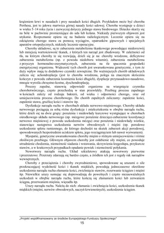 „Projekt współfinansowany ze środków Europejskiego Funduszu Społecznego”
15
krążeniem krwi w nasadach i przy nasadach kości długich. Przykładem może być choroba
Perthesa, jest to jałowa martwica górnej nasady kości udowej. Choroba występuje u dzieci
w wieku 5–14 roku życia i zazwyczaj dotyczy jednego stawu biodrowego. Dziecko skarży się
na bóle w pachwinie promieniujące do uda lub kolana. Niekiedy pierwszym objawem jest
utykanie. Rozpoznanie opiera się na badaniu radiologicznym. Leczenie opiera się na
odciążeniu chorego stawu za pomocą wyciągów, opatrunków gipsowych i specjalnych
aparatów ortopedycznych, niekiedy leczenie operacyjne.
Choroby układowe, są to zaburzenia metabolizmu tkankowego powodujące niedorozwój
lub mniejszą wartościowość tkanek, z których ten narząd jest zbudowany. W zależności od
tła, na którym choroby te się rozwijają, dzieli się je na: choroby wrodzone, deficytowe
zaburzenia metabolizmu (np. z powodu niedoboru witamin), zaburzenia metabolizmu
z przyczyn hormonalno-enzymatycznych, zaburzenia na tle spaczenia gospodarki
energetycznej organizmu. Większość tych chorób jest uwarunkowana genetycznie, z tym że
duży wpływ mają tu dodatkowo czynniki zewnętrzne. Do ważniejszych chorób układowych
zalicza się: achondroplazja (jest to choroba wrodzona, polega na znacznym skróceniu
kończyn z powodu zaburzenia kostnienia kości długich), dysplazje przynasadowo-nasadowe,
mnogie wyrośla chrzęstno-kostne, dyschondroplazję.
Procesy zapalne, stanowią odpowiedź organizmu na wtargnięcie czynnika
chorobotwórczego, często przechodzą w stan przewlekły. Przebieg procesu zapalnego
w kościach zależy od rodzaju bakterii, od wieku i odporności chorego, oraz od
umiejscowienia procesu chorobowego. Do chorób zapalnych zaliczamy: zapalenie kości,
zapalenie stawu, gruźlicę kości i stawów itp.
Dysfunkcje narządu ruchu w chorobach układu nerwowo-mięśniowego. Choroby układu
nerwowego pociągają za sobą różne dysfunkcje i zniekształcenia w obrębie narządu ruchu,
które dzieli się na dwie grupy: porażenia i niedowłady kurczowe występujące w chorobach
ośrodkowego układu nerwowego (np. mózgowe porażenie dziecięce-zaburzenie koordynacji
nerwowo mięśniowej z powodu uszkodzenia mózgu) oraz porażenia i niedowłady wiotkie,
stanowiące następstwa uszkodzenia nerwów obwodowych i mięśni (np. porodowe
uszkodzenie splotu ramiennego, do którego dochodzi na skutek zaburzeń akcji porodowej,
spowodowanych bezpośrednim uciskiem splotu, jego rozciągnięciem lub nawet wyrwaniem).
Myopatie, genetyczne uwarunkowania choroby mięśni o różnym umiejscowieniu i różnie
złośliwym przebiegu. Głównym objawem choroby jest osłabienie siły mięśni, co powoduje
utrudnienie chodzenia, niemożność siadania i wstawania, skrzywienia kręgosłupa, przykurcze
stawów, a w krańcowych przypadkach opadanie powiek i niemożność połykania.
Nowotwory narządu ruchu. Układ szkieletowy atakują nowotwory pierwotne
i przerzutowe. Przerzuty zdarzają się bardzo często, a źródłem ich jest z reguły rak narządów
wewnętrznych.
Choroby z przeciążenia i choroby zwyrodnieniowe, spowodowane są urazami o sile
przekraczającej wydolność kości i tkanek miękkich, powodują jednoczasowe określone
uszkodzenia narządu ruchu-złamania kości, zwichnięcie stawów, rozerwanie ścięgien i mięśni
itp. Niewielkie urazy sumując się doprowadzają do powolnych i często niezauważalnych
uszkodzeń w obrębie narządu ruchu, które kończą się złamaniem kości lub zerwaniem
ścięgna, przerwaniem mięśnia, więzadła itp.
Urazy narządu ruchu. Należą do nich: złamania i zwichnięcia kości, uszkodzenia tkanek
miękkich (mięśni, nerwów obwodowych, naczyń krwionośnych), uszkodzenia ścięgien.
 