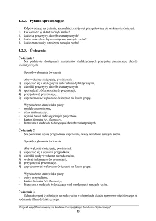 „Projekt współfinansowany ze środków Europejskiego Funduszu Społecznego”
16
4.2.2. Pytania sprawdzające
Odpowiadając na pytania, sprawdzisz, czy jesteś przygotowany do wykonania ćwiczeń.
1. Co wchodzi w skład narządu ruchu?
2. Jakie są przyczyny chorób reumatycznych?
3. Jakie znasz choroby reumatyczne narządu ruchu?
4. Jakie znasz wady wrodzone narządu ruchu?
4.2.3. Ćwiczenia
Ćwiczenie 1
Na podstawie dostępnych materiałów dydaktycznych przygotuj prezentację chorób
reumatycznych.
Sposób wykonania ćwiczenia
Aby wykonać ćwiczenie, powinieneś:
1) zapoznać się z dostępnymi materiałami dydaktycznymi,
2) określić przyczyny chorób reumatycznych,
3) sporządzić krótką notatkę do prezentacji,
4) przygotować prezentację,
5) zaprezentować wykonane ćwiczenie na forum grupy.
Wyposażenie stanowiska pracy:
– modele anatomiczne,
– atlas anatomiczny,
– wyniki badań radiologicznych pacjentów,
– karton formatu A4, flamastry,
– literatura z rozdziału 6 dotycząca chorób reumatycznych.
Ćwiczenie 2
Na podstawie opisu przypadków zaprezentuj wady wrodzone narządu ruchu.
Sposób wykonania ćwiczenia
Aby wykonać ćwiczenie, powinieneś:
1) zapoznać się z opisami przypadków,
2) określić wady wrodzone narządu ruchu,
3) wybrać informacje do prezentacji,
4) przygotować prezentację,
5) zaprezentować wykonane ćwiczenie na forum grupy.
Wyposażenie stanowiska pracy:
– opisy przypadków,
– karton formatu A4, flamastry,
– literatura z rozdziału 6 dotycząca wad wrodzonych narządu ruchu.
Ćwiczenie 3
Scharakteryzuj dysfunkcje narządu ruchu w chorobach układu nerwowo-mięśniowego na
podstawie filmu dydaktycznego.
 