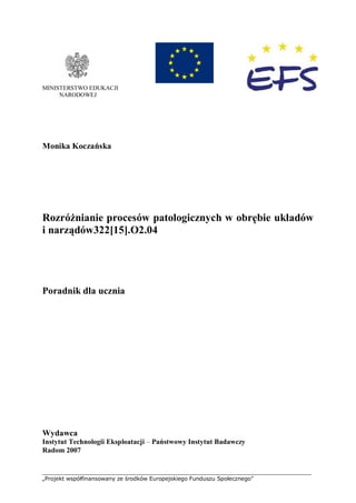 ___________________________________________________________________________
„Projekt współfinansowany ze środków Europejskiego Funduszu Społecznego”
MINISTERSTWO EDUKACJI
NARODOWEJ
Monika Koczańska
Rozróżnianie procesów patologicznych w obrębie układów
i narządów322[15].O2.04
Poradnik dla ucznia
Wydawca
Instytut Technologii Eksploatacji – Państwowy Instytut Badawczy
Radom 2007
 