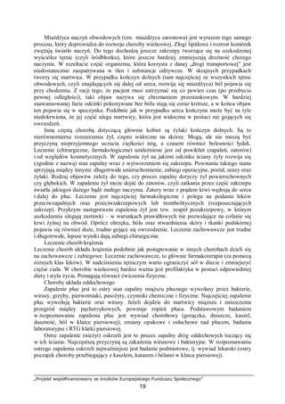 „Projekt współfinansowany ze środków Europejskiego Funduszu Społecznego”
19
Miażdżyca naczyń obwodowych (tzw. miażdżyca zarostowa) jest wyrazem tego samego
procesu, który doprowadza do rozwoju choroby wieńcowej. Złogi lipidowe i rozrost komórek
zwężają światło naczyń. Do tego dochodzą jeszcze zakrzepy tworzące się na uszkodzonej
wyściółce tętnic (czyli śródbłonku), które jeszcze bardziej zmniejszają drożność chorego
naczynia. W rezultacie część organizmu, która korzysta z danej „drogi transportowej” jest
niedostatecznie zaopatrywana w tlen i substancje odżywcze. W skrajnych przypadkach
tworzy się martwica. W przypadku kończyn dolnych (tam najczęściej ze wszystkich tętnic
obwodowych, czyli znajdujących się dalej od serca, rozwija się miażdżyca) ból pojawia się
przy chodzeniu. Z racji tego, że pacjent musi zatrzymać się co pewien czas (po przebyciu
pewnej odległości), taki objaw nazywa się chromaniem przestankowym. W bardziej
zaawansowanej fazie odcinki pokonywane bez bólu stają się coraz krótsze, a w końcu objaw
ten pojawia się w spoczynku. Podobnie jak w przypadku serca kończyna może być na tyle
niedokrwiona, że jej część ulega martwicy, która jest widoczna w postaci nie gojących się
owrzodzeń.
Inną częstą chorobą dotyczącą głównie kobiet są żylaki kończyn dolnych. Są to
nierównomierne rozszerzenia żył, często widoczne na skórze. Mogą, ale nie muszą być
przyczyną nieprzyjemnego uczucia ciężkości nóg, a czasem również bolesności łydek.
Leczenie (chirurgiczne, farmakologiczne) uzależnione jest od powikłań (zapaleń, zatorów)
i od względów kosmetycznych. W zapaleniu żył na jakimś odcinku ściany żyły rozwija się
(zgodnie z nazwą) stan zapalny wraz z wytworzeniem się zakrzepu. Powstaniu takiego stanu
sprzyjają między innymi: długotrwałe unieruchomienie, zabiegi operacyjne, poród, urazy oraz
żylaki. Rodzaj objawów zależy do tego, czy proces zapalny dotyczy żył powierzchownych
czy głębokich. W zapaleniu żył może dojść do zatorów, czyli zatkania przez część zakrzepu
światła jakiegoś dużego bądź małego naczynia. Zatory wraz z prądem krwi wędrują do serca
i dalej do płuc. Leczenie jest najczęściej farmakologiczne i polega na podaniu leków
przeciwzapalnych oraz przeciwzakrzepowych lub trombolitycznych (rozpuszczających
zakrzep). Przykrym następstwem zapalenia żył jest tzw. zespół pozakrzepowy, w którym
uszkodzeniu ulegają zastawki – w warunkach prawidłowych nie pozwalające na cofanie się
krwi żylnej na obwód. Oprócz obrzęku, bólu oraz stwardnienia skóry i tkanki podskórnej
pojawia się również duże, trudno gojące się owrzodzenie. Leczenie zachowawcze jest trudne
i długotrwałe, lepsze wyniki dają zabiegi chirurgiczne.
Leczenie chorób krążenia
Leczenie chorób układu krążenia podobnie jak postępowanie w innych chorobach dzieli się
na zachowawcze i zabiegowe. Leczenie zachowawcze, to głównie farmakoterapia (za pomocą
różnych klas leków). W nadciśnieniu tętniczym warto ograniczyć sól w diecie i zmniejszyć
ciężar ciała. W chorobie wieńcowej bardzo ważna jest profilaktyka w postaci odpowiedniej
diety i stylu życia. Pomagają również ćwiczenia fizyczne.
Choroby układu oddechowego
Zapalenie płuc jest to ostry stan zapalny miąższu płucnego wywołany przez bakterie,
wirusy, grzyby, pierwotniaki, pasożyty, czynniki chemiczne i fizyczne. Najczęściej zapalenie
płuc wywołują bakterie oraz wirusy. Jeżeli dojdzie do martwicy miąższu i zniszczenia
przegród między pęcherzykowych, powstaje ropień płuca. Podstawowym badaniem
w rozpoznawaniu zapalenia płuc jest wywiad chorobowy (gorączka, dreszcze, kaszel,
duszność, ból w klatce piersiowej), zmiany opukowe i osłuchowe nad płucem, badania
laboratoryjne i RTG klatki piersiowej.
Ostre zapalenie (nieżyt) oskrzeli jest to proces zapalny dróg oddechowych toczący się
w ich ścianie. Najczęstszą przyczyną są zakażenia wirusowe i bakteryjne. W rozpoznawaniu
ostrego zapalenia oskrzeli najważniejsze jest badanie podmiotowe, tj. wywiad lekarski (ostry
początek choroby przebiegający z kaszlem, katarem i bólami w klatce piersiowej).
 