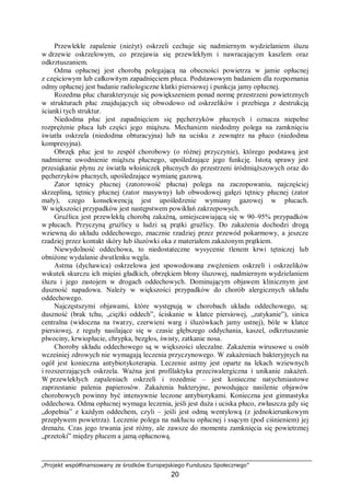 „Projekt współfinansowany ze środków Europejskiego Funduszu Społecznego”
20
Przewlekłe zapalenie (nieżyt) oskrzeli cechuje się nadmiernym wydzielaniem śluzu
w drzewie oskrzelowym, co przejawia się przewlekłym i nawracającym kaszlem oraz
odkrztuszaniem.
Odma opłucnej jest chorobą polegającą na obecności powietrza w jamie opłucnej
z częściowym lub całkowitym zapadnięciem płuca. Podstawowym badaniem dla rozpoznania
odmy opłucnej jest badanie radiologiczne klatki piersiowej i punkcja jamy opłucnej.
Rozedma płuc charakteryzuje się powiększeniem ponad normę przestrzeni powietrznych
w strukturach płuc znajdujących się obwodowo od oskrzelików i przebiega z destrukcją
ścianki tych struktur.
Niedodma płuc jest zapadnięciem się pęcherzyków płucnych i oznacza niepełne
rozprężenie płuca lub części jego miąższu. Mechanizm niedodmy polega na zamknięciu
światła oskrzela (niedodma obturacyjna) lub na ucisku z zewnątrz na płuco (niedodma
kompresyjna).
Obrzęk płuc jest to zespół chorobowy (o różnej przyczynie), którego podstawą jest
nadmierne uwodnienie miąższu płucnego, upośledzające jego funkcję. Istotą sprawy jest
przesiąkanie płynu ze światła włośniczek płucnych do przestrzeni śródmiąższowych oraz do
pęcherzyków płucnych, upośledzające wymianę gazową.
Zator tętnicy płucnej (zatorowość płucna) polega na zaczopowaniu, najczęściej
skrzepliną, tętnicy płucnej (zator masywny) lub obwodowej gałęzi tętnicy płucnej (zator
mały), czego konsekwencją jest upośledzenie wymiany gazowej w płucach.
W większości przypadków jest następstwem powikłań zakrzepowych.
Gruźlica jest przewlekłą chorobą zakaźną, umiejscawiającą się w 90–95% przypadków
w płucach. Przyczyną gruźlicy u ludzi są prątki gruźlicy. Do zakażenia dochodzi drogą
wziewną do układu oddechowego, znacznie rzadziej przez przewód pokarmowy, a jeszcze
rzadziej przez kontakt skóry lub śluzówki oka z materiałem zakażonym prątkiem.
Niewydolność oddechowa, to niedostateczne wysycenie tlenem krwi tętniczej lub
obniżone wydalanie dwutlenku węgla.
Astma (dychawica) oskrzelowa jest spowodowana zwężeniem oskrzeli i oskrzelików
wskutek skurczu ich mięśni gładkich, obrzękiem błony śluzowej, nadmiernym wydzielaniem
śluzu i jego zastojem w drogach oddechowych. Dominującym objawem klinicznym jest
duszność napadowa. Należy w większości przypadków do chorób alergicznych układu
oddechowego.
Najczęstszymi objawami, które występują w chorobach układu oddechowego, są:
duszność (brak tchu, „ciężki oddech”, ściskanie w klatce piersiowej, „zatykanie”), sinica
centralna (widoczna na twarzy, czerwieni warg i śluzówkach jamy ustnej), bóle w klatce
piersiowej, z reguły nasilające się w czasie głębszego oddychania, kaszel, odkrztuszanie
plwociny, krwioplucie, chrypka, bezgłos, świsty, zatkanie nosa.
Choroby układu oddechowego są w większości uleczalne. Zakażenia wirusowe u osób
wcześniej zdrowych nie wymagają leczenia przyczynowego. W zakażeniach bakteryjnych na
ogół jest konieczna antybiotykoterapia. Leczenie astmy jest oparte na lekach wziewnych
i rozszerzających oskrzela. Ważna jest profilaktyka przeciwalergiczna i unikanie zakażeń.
W przewlekłych zapaleniach oskrzeli i rozedmie – jest konieczne natychmiastowe
zaprzestanie palenia papierosów. Zakażenia bakteryjne, powodujące nasilenie objawów
chorobowych powinny być intensywnie leczone antybiotykami. Konieczna jest gimnastyka
oddechowa. Odma opłucnej wymaga leczenia, jeśli jest duża i uciska płuco, zwłaszcza gdy się
„dopełnia” z każdym oddechem, czyli – jeśli jest odmą wentylową (z jednokierunkowym
przepływem powietrza). Leczenie polega na nakłuciu opłucnej i ssącym (pod ciśnieniem) jej
drenażu. Czas jego trwania jest różny, ale zawsze do momentu zamknięcia się powietrznej
„przetoki” między płucem a jamą opłucnową.
 