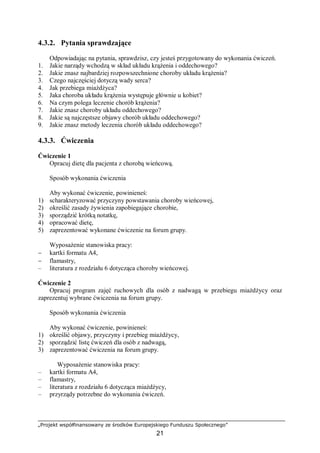 „Projekt współfinansowany ze środków Europejskiego Funduszu Społecznego”
21
4.3.2. Pytania sprawdzające
Odpowiadając na pytania, sprawdzisz, czy jesteś przygotowany do wykonania ćwiczeń.
1. Jakie narządy wchodzą w skład układu krążenia i oddechowego?
2. Jakie znasz najbardziej rozpowszechnione choroby układu krążenia?
3. Czego najczęściej dotyczą wady serca?
4. Jak przebiega miażdżyca?
5. Jaka choroba układu krążenia występuje głównie u kobiet?
6. Na czym polega leczenie chorób krążenia?
7. Jakie znasz choroby układu oddechowego?
8. Jakie są najczęstsze objawy chorób układu oddechowego?
9. Jakie znasz metody leczenia chorób układu oddechowego?
4.3.3. Ćwiczenia
Ćwiczenie 1
Opracuj dietę dla pacjenta z chorobą wieńcową.
Sposób wykonania ćwiczenia
Aby wykonać ćwiczenie, powinieneś:
1) scharakteryzować przyczyny powstawania choroby wieńcowej,
2) określić zasady żywienia zapobiegające chorobie,
3) sporządzić krótką notatkę,
4) opracować dietę,
5) zaprezentować wykonane ćwiczenie na forum grupy.
Wyposażenie stanowiska pracy:
− kartki formatu A4,
− flamastry,
– literatura z rozdziału 6 dotycząca choroby wieńcowej.
Ćwiczenie 2
Opracuj program zajęć ruchowych dla osób z nadwagą w przebiegu miażdżycy oraz
zaprezentuj wybrane ćwiczenia na forum grupy.
Sposób wykonania ćwiczenia
Aby wykonać ćwiczenie, powinieneś:
1) określić objawy, przyczyny i przebieg miażdżycy,
2) sporządzić listę ćwiczeń dla osób z nadwagą,
3) zaprezentować ćwiczenia na forum grupy.
Wyposażenie stanowiska pracy:
– kartki formatu A4,
– flamastry,
– literatura z rozdziału 6 dotycząca miażdżycy,
– przyrządy potrzebne do wykonania ćwiczeń.
 