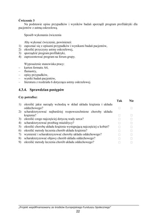 „Projekt współfinansowany ze środków Europejskiego Funduszu Społecznego”
22
Ćwiczenie 3
Na podstawie opisu przypadków i wyników badań sporządź program profilaktyki dla
pacjentów z astmą oskrzelową.
Sposób wykonania ćwiczenia
Aby wykonać ćwiczenie, powinieneś:
1) zapoznać się z opisami przypadków i wynikami badań pacjentów,
2) określić przyczyny astmy oskrzelowej,
3) sporządzić program profilaktyki,
4) zaprezentować program na forum grupy.
Wyposażenie stanowiska pracy:
– karton formatu A4,
– flamastry,
– opisy przypadków,
– wyniki badań pacjentów,
– literatura z rozdziału 6 dotycząca astmy oskrzelowej.
4.3.4. Sprawdzian postępów
Czy potrafisz:
Tak Nie
1) określić jakie narządy wchodzą w skład układu krążenia i układu
oddechowego?  
2) scharakteryzować najbardziej rozpowszechnione choroby układu
krążenia?  
3) określić czego najczęściej dotyczą wady serca?  
4) scharakteryzować przebieg miażdżycy?  
5) określić chorobę układu krążenia występującą najczęściej u kobiet?  
6) określić metody leczenia chorób układu krążenia?  
7) wymienić i scharakteryzować choroby układu oddechowego?  
8) scharakteryzować objawy chorób układu oddechowego?  
9) określić metody leczenia chorób układu oddechowego?  
 