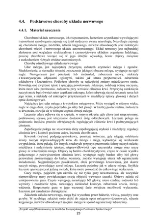„Projekt współfinansowany ze środków Europejskiego Funduszu Społecznego”
23
4.4. Podstawowe choroby układu nerwowego
4.4.1. Materiał nauczania
Chorobami układu nerwowego, ich rozpoznaniem, leczeniem czynnikami wywołującymi
i sposobami zapobiegania zajmuje się dział medycyny zwany neurologią. Neurologia zajmuje
się chorobami mózgu, móżdżku, rdzenia kręgowego, nerwów obwodowych oraz niektórymi
chorobami mięśni i nerwowego układu autonomicznego. Układ nerwowy jest najbardziej
złożonym pod względem strukturalnym i czynnościowym układem organizmu ludzkiego,
procesy chorobowe toczące się w jego obrębie wywołują liczne objawy związane
z uszkodzeniem różnych struktur anatomicznych.
Choroby ośrodkowego układu nerwowego
Udar mózgu, jest najczęstszą przyczyną zaburzeń czynności mózgu i zgonów.
Niedokrwienie, a nierzadko również zniszczenie jakiegoś obszaru mózgu, występuje na ogół
nagle. Następstwem jest porażenie lub niedowład, zaburzenia mowy, niekiedy
z towarzyszącymi objawami ogólnymi, takimi jak utrata przytomności, zaburzenia
oddechowe i krążeniowe. Podłożem choroby są najczęściej zmiany miażdżycowe tętnic.
Powodują one zwężenie tętnic i sprzyjają powstawaniu zakrzepu, osłabiają ścianę naczynia,
która może ulec przerwaniu, zwłaszcza przy wzroście ciśnienia krwi. Przyczyną zamknięcia
naczyń może być również zator cząstkami zakrzepu, które odrywają się od zastawek serca lub
jego ścian, a niekiedy od zakrzepów przyściennych w miażdżycy tętnicy głównej i dużych
tętnic domózgowych.
Najcięższy jest udar mózgu z krwotokiem mózgowym. Może wystąpić w różnym wieku,
nagle w ciągu dnia, często poprzedza go silny ból głowy. W każdej postaci udaru, zwłaszcza
w krwotoku, rozwija się w różnym stopniu obrzęk mózgu.
Leczenie udaru odbywa się w szpitalu. w ostrym okresie, gdy chory jest nieprzytomny,
podstawową sprawą jest utrzymanie drożności dróg oddechowych. Leczenie polega na
podawaniu środków przeciw obrzękowych, regulujących ciśnienie krwi i podtrzymujących
ciśnienie.
Zapobieganie polega na: stosowaniu diety zapobiegającej otyłości i miażdżycy, regulacji
ciśnienia krwi, kontroli poziomu cukru, leczeniu chorób serca.
Krwotok (wylew) podpajęczynówkowy, powstaje wówczas, gdy ulegają osłabieniu
ściany naczyń doprowadzających krew do mózgu i mogą wytworzyć się workowate
uwypuklenia, które pękają. Do innych, rzadszych przyczyn przerwania ściany naczyń należą:
miażdżyca i nadciśnienie tętnicze, nieprawidłowości typu naczyniaka mózgu oraz urazy
głowy ze stłuczeniem mózgu. Objawy są bardzo charakterystyczne, często w czasie wysiłku
połączonego z podwyższeniem ciśnienia krwi, występuje nagły bardzo silny ból głowy
przeważnie promieniujący do karku, wymioty, zwykle występuje utrata lub ograniczenie
świadomości. Najgroźniejszym powikłaniem, obok powtórnego krwawienia, jest skurcz
naczyń mózgu, powodujący zawał mózgu. Leczenie podobne jak w udarze mózgu. Szybkie
leczenie operacyjne jest jedyną metodą, która może prowadzić do całkowitego wyleczenia.
Guzy mózgu, pojęciem tym określa się nie tylko guzy nowotworowe, ale wszystkie
nieprawidłowe masy powiększające swoją objętość wewnątrz czaszki. Objawy zależą od
umiejscowienia guza. Często występują narastający ból głowy, nieco rzadziej nudności lub
wymioty i zwolnienie tętna, narastający niedowład kończyn, zaburzenia czucia, mowy,
widzenia. Rozpoznanie guza w jego wczesnej fazie zwiększa możliwość wyleczenia.
Leczenie jest zasadniczo chirurgiczne.
Zakażenia układu nerwowego, mogą być wywołane przez bakterie, wirusy, pasożyty oraz
grzyby. W przebiegu zakażeń może dojść do zajęcia opon mózgowo-rdzeniowych, rdzenia
kręgowego, nerwów obwodowych mięśni i mózgu w sposób ograniczony lub rozlany.
 