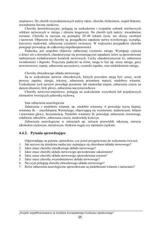 „Projekt współfinansowany ze środków Europejskiego Funduszu Społecznego”
25
mięśniowe. Do chorób zwyrodnieniowych należy także: choroba Alzheimera, zespół Hakami,
stwardnienie boczne zanikowe.
Choroby demielinizacyjne, polegają na uszkodzeniu i rozpadzie osłonek mielinowych
włókien nerwowych w mózgu i rdzeniu kręgowym. Do chorób tych należy: stwardnienie
rozsiane. Choroba ta zaczyna się pomiędzy 20–40 rokiem życia, ma okresy zwolnień
i zaostrzeń. Objawami tej choroby są: pozagałkowe zapalenie nerwu wzrokowego, oczopląs,
kurczowy niedowład, zaburzenia czynności zwieraczy. W większości przypadków choroba
postępuje prowadząc do całkowitej niepełnosprawności.
Padaczka, jest zespołem objawów zaburzonej czynności mózgu. Występuje częściej
u dzieci niż u dorosłych, charakteryzuje się powtarzającymi napadami, które są spowodowane
nadmiernym wyładowaniem komórek nerwowych. Cechy charakterystyczne to; zaburzenia
świadomości i drgawki. Przyczyny padaczki są różne, mogą to być np. urazy mózgu, guzy
nowotworowe, ropnie, zaburzenia naczyniowe, czynniki zapalne, oraz niedotlenienie mózgu.
Choroby obwodowego układu nerwowego
Są to uszkodzenia nerwów obwodowych, których powodem mogą być: urazy, ucisk
procesy zapalne, alergie, toksyny, zaburzenia przemiany materii, niedobory witamin.
Uszkodzenie tych nerwów powoduje porażenie lub niedowład mięśni, zaburzenia czucia na
danym obszarze, bóle głowy, zaburzenia naczynioruchowe.
Choroby nerwowo-mięśniowe, polegają na uszkodzeniu wszystkich lub pojedynczych
elementów tworzących jednostkę ruchową.
Inne zaburzenia neurologiczne
Zaburzenia z niedoboru witamin, np. niedobór witaminy A powoduje kurzą ślepotę,
witaminy B1 – encefalopatię Wernickego, objawiającą się wymiotami, nudnościami, bólami
i zawrotami głowy, bezsennością. Niedobór witaminy B2 powoduje zaburzenia równowagi,
osłabienie odruchów, zaburzenia czucia, niedowłady kończyn.
Zaburzenia neurologiczne w zatruciach np. zatrucie przewlekłe nikotyną, zatrucie
alkoholem etylowym, metylowym, tlenkiem węgla czy metalami ciężkimi.
4.4.2. Pytania sprawdzające
Odpowiadając na pytania, sprawdzisz, czy jesteś przygotowany do wykonania ćwiczeń.
1. Jak nazywa się dziedzina medycyny zajmująca się chorobami układu nerwowego?
2. Jakie znasz choroby ośrodkowego układu nerwowego?
3. Jakie znasz choroby układu nerwowego spowodowane zakażeniem?
4. Jakie znasz choroby układu nerwowego spowodowane urazem?
5. Jakie znasz choroby zwyrodnieniowe układu nerwowego?
6. Na czym polegają choroby obwodowego układu nerwowego?
7. Które zaburzenia neurologiczne spowodowane są niedoborami witamin i zatruciami?
 