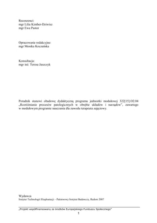 „Projekt współfinansowany ze środków Europejskiego Funduszu Społecznego”
1
Recenzenci:
mgr Lilia Kimber-Dziwisz
mgr Ewa Pastor
Opracowanie redakcyjne:
mgr Monika Koczańska
Konsultacja:
mgr inż. Teresa Jaszczyk
Poradnik stanowi obudowę dydaktyczną programu jednostki modułowej 322[15].O2.04
„Rozróżnianie procesów patologicznych w obrębie układów i narządów”, zawartego
w modułowym programie nauczania dla zawodu terapeuta zajęciowy.
Wydawca
Instytut Technologii Eksploatacji – Państwowy Instytut Badawczy, Radom 2007
 