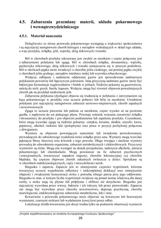„Projekt współfinansowany ze środków Europejskiego Funduszu Społecznego”
28
4.5. Zaburzenia przemiany materii, układu pokarmowego
i wewnątrzwydzielniczego
4.5.1. Materiał nauczania
Dolegliwości ze strony przewodu pokarmowego występują u większości społeczeństwa
i są najczęściej następstwem chorób któregoś z narządów wchodzących w skład tego układu,
a więc przełyku, żołądka, jelit, wątroby, dróg żółciowych i trzustki.
Ból w chorobach przełyku odczuwany jest zwykle za mostkiem i często połączony jest
z zaburzeniami połykania lub zgagą. Ból w chorobach żołądka, dwunastnicy, wątroby,
pęcherzyka żółciowego, dróg żółciowych i trzustki umiejscawia się w prawym podżebrzu.
Ból w okolicach pępka może świadczyć o chorobie jelita cienkiego, zaś poniżej pępka zwykle
o chorobach jelita grubego, narządów miednicy małej lub wyrostka robaczkowego.
Wzdęcia, odbijanie i nadmierne oddawanie gazów jest spowodowane nadmiernym
połykaniem powietrza lub łapczywym jedzeniem. Inną przyczyną nadmiaru gazów może być
bakteryjna fermentacja węglowodanów i białek w jelitach. Niektóre pokarmy są gazotwórcze,
należą do nich: groch, fasola, kapusta. Wzdęcia, mogą być również objawem poważniejszych
chorób jak na przykład niedrożność jelit.
Zaburzenia połykania (dysfagia) objawia się trudnością w połykaniu z zatrzymaniem się
kęsa pokarmowego w przełyku oraz uczucie pełności lub bólu za mostkiem. Utrudnione
połykanie jest najczęściej następstwem zaburzeń nerwowo-mięśniowych, chorób zapalnych
i nowotworowych.
Zgaga to uczucie pieczenia lub palenia za mostkiem, często wysoko aż na poziomie
gardła, z napływem do ust piekącego płynu. Powstaje wskutek wracania zawartości żołądka
i dwunastnicy do przełyku i jest objawem podrażnienia lub zapalenia przełyku. Czynnikami,
które mogą wywołać zgagę są niektóre pokarmy: cierpkie, kwaśne, słodkie, używki: kawa,
papierosy, alkohol, niektóre leki (polopiryna) oraz praca w pozycji pochylonej połączona
z dźwiganiem.
Wymioty są objawem powstającym samoistnie lub świadomie prowokowanym,
prowadzącym do odruchowego wydalenia treści żołądka przez usta. Wymioty mogą wywołać
pęknięcia błony śluzowej oraz krwotok z tego powodu. Długo trwające i nasilone wymioty
prowadzą do odwodnienia organizmu, zaburzeń metabolicznych i elektrolitowych. Przyczyny
wymiotów są różne. Mogą one wystąpić na skutek przejedzenia, nadużycia alkoholu, zatrucia
pokarmowego lub chemikaliami. Mogą powstawać na tle zaburzeń psychicznych
i emocjonalnych, towarzyszyć napadom migreny, chorobie lokomocyjnej czy chorobie
błędnika. Są częstym objawem chorób zakaźnych zwłaszcza u dzieci. Spotykane są
w chorobach endokrynologicznych, ciąży i niewydolności nerek.
Biegunka i zaparcia. Zaparcie jest to zmniejszenie częstości wypróżnień, któremu
towarzyszy uczucie wypełnienia odbytnicy i niekompletnej defekacji oraz zmniejszenie
objętości i zwiększenie konsystencji stolca z potrzebą silnego parcia przy jego oddawaniu.
Biegunka to stan, w którym liczba wypróżnień zwiększa się ponad normę właściwą dla danej
osoby, a stolce stają się płynne lub półpłynne i obfitsze niż dotychczas. Biegunka jest
najczęściej wywołana przez wirusy, bakterie i ich toksyny lub przez pierwotniaki. Zaparcia
zaś mogą być wywołane przez choroby nowotworowe, depresję psychiczną, choroby
neurologiczne, endokrynologiczne zaburzenia metaboliczne, leki i inne.
Krwawienie z przewodu pokarmowego może objawiać się krwawymi lub fusowatymi
wymiotami, czarnymi stolcami lub wydalaniem żywej krwi przez odbyt.
Lokalizacja źródła krwawienia jest dosyć trudna tylko na podstawie obserwacji wymiocin
 