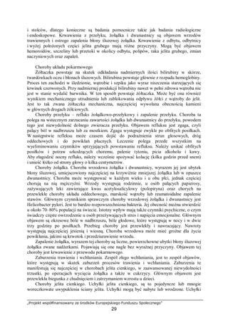 „Projekt współfinansowany ze środków Europejskiego Funduszu Społecznego”
29
i stolców, dlatego konieczne są badania pomocnicze takie jak badania radiologiczne
i endoskopowe. Krwawienia z przełyku, żołądka i dwunastnicy są objawem wrzodów
trawiennych i ostrego zapalenia błony śluzowej żołądka. Krwawienie z odbytu, odbytnicy
i wyżej położonych części jelita grubego mają różne przyczyny. Mogą być objawem
hemoroidów, szczeliny lub przetoki w okolicy odbytu, polipów, raka jelita grubego, zmian
naczyniowych oraz zapaleń.
Choroby układu pokarmowego
Żółtaczka powstaje na skutek odkładania nadmiernych ilości bilirubiny w skórze,
twardówkach oczu i błonach śluzowych. Bilirubina powstaje głównie z rozpadu hemoglobiny.
Proces ten zachodzi w śledzionie, wątrobie i szpiku jako wyraz niszczenia starzejących się
krwinek czerwonych. Przy nadmiernej produkcji bilirubiny nawet w pełni zdrowa wątroba nie
jest w stanie wydalić barwnika. W ten sposób powstaje żółtaczka. Może być ona również
wynikiem mechanicznego utrudnienia lub zablokowania odpływu żółci z wątroby do jelit.
Jest to tak zwana żółtaczka mechaniczna, najczęściej wywołana obecnością kamieni
w głównych drogach żółciowych.
Choroby przełyku – refluks żołądkowo-przełykowy i zapalenie przełyku. Choroba ta
polega na wstecznym zarzucaniu zawartości żołądka lub dwunastnicy do przełyku, powodem
tego jest niewydolność dolnego zwieracza przełyku. Objawem refluksu jest zgaga, czyli
palący ból w nadbrzuszu lub za mostkiem. Zgaga występuje zwykle po obfitych posiłkach.
W następstwie refleksu może czasem dojść do podrażnienia strun głosowych, dróg
oddechowych i do powikłań płucnych. Leczenie polega przede wszystkim na
wyeliminowaniu czynników sprzyjających powstawaniu refluksu. Należy unikać obfitych
posiłków i potraw szkodzących choremu, palenie tytoniu, picia alkoholu i kawy.
Aby złagodzić nocny refluks, należy wcześnie spożywać kolację (kilka godzin przed snem)
i unieść łóżko od strony głowy o kilka centymetrów.
Choroby żołądka. Choroba wrzodowa żołądka i dwunastnicy, wyrazem jej jest ubytek
błony śluzowej, umiejscowiony najczęściej na krzywiźnie mniejszej żołądka lub w opuszce
dwunastnicy. Choroba może występować w każdym wieku i u obu płci, jednak częściej
chorują na nią mężczyźni. Wrzody występują rodzinnie, u osób palących papierosy,
zażywających leki zawierające kwas acetylosalicylowy (polopiryna) oraz chorych na
przewlekłe choroby układu oddechowego, marskość wątroby lub reumatoidalne zapalenie
stawów. Głównym czynnikiem sprawczym choroby wrzodowej żołądka i dwunastnicy jest
Helicobacter pylori. Jest to bardzo rozpowszechniona bakteria. Jej obecność można stwierdzić
u około 70–80% populacji na świecie. Istotny wpływ mają także czynniki psychiczne, o czym
świadczy częste owrzodzenie u osób przeżywających stres i napięcia emocjonalne. Głównym
objawem są okresowe bóle w nadbrzuszu, bóle głodowe, które występują w nocy i w dwie
trzy godziny po posiłkach. Przebieg choroby jest przewlekły i nawracający. Nawroty
występują najczęściej jesienią i wiosną. Choroba wrzodowa może mieć groźne dla życia
powikłania, jakimi są krwotok i przedziurawienie wrzodu.
Zapalenie żołądka, wyrazem tej choroby są liczne, powierzchowne ubytki błony śluzowej
żołądka zwane nadżerkami. Pojawiają się one nagle bez wyraźnej przyczyny. Objawem tej
choroby jest krwawienie z przewodu pokarmowego.
Zaburzenia trawienia i wchłaniania. Zespół złego wchłaniania, jest to zespół objawów,
które występują w skutek zaburzeń procesów trawienia i wchłaniania. Zaburzenia te
manifestują się najczęściej w chorobach jelita cienkiego, w zaawansowanej niewydolności
trzustki, po operacjach wycięcia żołądka a także w cukrzycy. Głównym objawem jest
przewlekła biegunka z chudnięciem i zatrzymaniem wzrostu u dzieci.
Choroby jelita cienkiego. Uchyłki jelita cienkiego, są to pojedyncze lub mnogie
woreczkowate uwypuklenia ściany jelita. Uchyłki mogą być nabyte lub wrodzone. Uchyłki
 