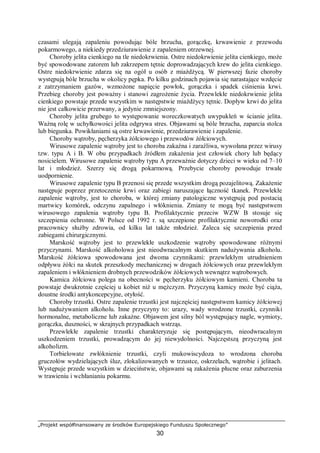 „Projekt współfinansowany ze środków Europejskiego Funduszu Społecznego”
30
czasami ulegają zapaleniu powodując bóle brzucha, gorączkę, krwawienie z przewodu
pokarmowego, a niekiedy przedziurawienie z zapaleniem otrzewnej.
Choroby jelita cienkiego na tle niedokrwienia. Ostre niedokrwienie jelita cienkiego, może
być spowodowane zatorem lub zakrzepem tętnic doprowadzających krew do jelita cienkiego.
Ostre niedokrwienie zdarza się na ogół u osób z miażdżycą. W pierwszej fazie choroby
występują bóle brzucha w okolicy pępka. Po kilku godzinach pojawia się narastające wzdęcie
z zatrzymaniem gazów, wzmożone napięcie powłok, gorączka i spadek ciśnienia krwi.
Przebieg choroby jest poważny i stanowi zagrożenie życia. Przewlekłe niedokrwienie jelita
cienkiego powstaje przede wszystkim w następstwie miażdżycy tętnic. Dopływ krwi do jelita
nie jest całkowicie przerwany, a jedynie zmniejszony.
Choroby jelita grubego to występowanie woreczkowatych uwypukleń w ścianie jelita.
Ważną rolę w uchyłkowości jelita odgrywa stres. Objawami są bóle brzucha, zaparcia stolca
lub biegunka. Powikłaniami są ostre krwawienie, przedziurawienie i zapalenie.
Choroby wątroby, pęcherzyka żółciowego i przewodów żółciowych.
Wirusowe zapalenie wątroby jest to choroba zakaźna i zaraźliwa, wywołana przez wirusy
tzw. typu A i B. W obu przypadkach źródłem zakażenia jest człowiek chory lub będący
nosicielem. Wirusowe zapalenie wątroby typu A przeważnie dotyczy dzieci w wieku od 7–10
lat i młodzież. Szerzy się drogą pokarmową. Przebycie choroby powoduje trwałe
uodpornienie.
Wirusowe zapalenie typu B przenosi się przede wszystkim drogą pozajelitową. Zakażenie
następuje poprzez przetoczenie krwi oraz zabiegi naruszające łączność tkanek. Przewlekłe
zapalenie wątroby, jest to choroba, w której zmiany patologiczne występują pod postacią
martwicy komórek, odczynu zapalnego i włóknienia. Zmiany te mogą być następstwem
wirusowego zapalenia wątroby typu B. Profilaktycznie przeciw WZW B stosuje się
szczepienia ochronne. W Polsce od 1992 r. są szczepione profilaktycznie noworodki oraz
pracownicy służby zdrowia, od kilku lat także młodzież. Zaleca się szczepienia przed
zabiegami chirurgicznymi.
Marskość wątroby jest to przewlekłe uszkodzenie wątroby spowodowane różnymi
przyczynami. Marskość alkoholowa jest nieodwracalnym skutkiem nadużywania alkoholu.
Marskość żółciowa spowodowana jest dwoma czynnikami: przewlekłym utrudnieniem
odpływu żółci na skutek przeszkody mechanicznej w drogach żółciowych oraz przewlekłym
zapaleniem i włóknieniem drobnych przewodzików żółciowych wewnątrz wątrobowych.
Kamica żółciowa polega na obecności w pęcherzyku żółciowym kamieni. Choroba ta
powstaje dwukrotnie częściej u kobiet niż u mężczyzn. Przyczyną kamicy może być ciąża,
doustne środki antykoncepcyjne, otyłość.
Choroby trzustki. Ostre zapalenie trzustki jest najczęściej następstwem kamicy żółciowej
lub nadużywaniem alkoholu. Inne przyczyny to: urazy, wady wrodzone trzustki, czynniki
hormonalne, metaboliczne lub zakaźne. Objawem jest silny ból występujący nagle, wymioty,
gorączka, duszności, w skrajnych przypadkach wstrząs.
Przewlekłe zapalenie trzustki charakteryzuje się postępującym, nieodwracalnym
uszkodzeniem trzustki, prowadzącym do jej niewydolności. Najczęstszą przyczyną jest
alkoholizm.
Torbielowate zwłóknienie trzustki, czyli mukowiscydoza to wrodzona choroba
gruczołów wydzielających śluz, zlokalizowanych w trzustce, oskrzelach, wątrobie i jelitach.
Występuje przede wszystkim w dzieciństwie, objawami są zakażenia płucne oraz zaburzenia
w trawieniu i wchłanianiu pokarmu.
 