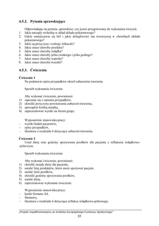 „Projekt współfinansowany ze środków Europejskiego Funduszu Społecznego”
31
4.5.2. Pytania sprawdzające
Odpowiadając na pytania, sprawdzisz, czy jesteś przygotowany do wykonania ćwiczeń.
1. Jakie narządy wchodzą w skład układu pokarmowego?
2. Gdzie umiejscawia się ból i jakie dolegliwości mu towarzyszą w chorobach układu
pokarmowego?
3. Jakie są przyczyny i rodzaje żółtaczki?
4. Jakie znasz choroby przełyku?
5. Jakie znasz choroby żołądka?
6. Jakie znasz choroby jelita cienkiego i jelita grubego?
7. Jakie znasz choroby wątroby?
8. Jakie znasz choroby trzustki?
4.5.3. Ćwiczenia
Ćwiczenie 1
Na podstawie opisu przypadków określ zaburzenia trawienia.
Sposób wykonania ćwiczenia
Aby wykonać ćwiczenie, powinieneś:
1) zapoznać się z opisami przypadków,
2) określić przyczyny powstawania zaburzeń trawienia,
3) sporządzić krótką notatkę,
4) zaprezentować wyniki na forum grupy.
Wyposażenie stanowiska pracy:
– wyniki badań pacjentów,
– opisy przypadków,
– literatura z rozdziału 6 dotycząca zaburzeń trawienia.
Ćwiczenie 2
Ustal dietę oraz godziny spożywania posiłków dla pacjenta z refluksem żołądkowo-
-jelitowym.
Sposób wykonania ćwiczenia
Aby wykonać ćwiczenie, powinieneś:
1) określić zasady diety dla pacjenta,
2) ustalić listę produktów, które może spożywać pacjent,
3) ustalić ilość posiłków,
4) określić godziny spożywania posiłków,
5) ustalić dietę,
6) zaprezentować wykonane ćwiczenie.
Wyposażenie stanowiska pracy:
– kartki formatu A4,
– flamastry,
– literatura z rozdziału 6 dotycząca refluksu żołądkowo-jelitowego.
 