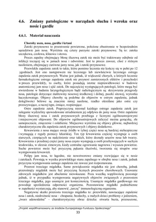 „Projekt współfinansowany ze środków Europejskiego Funduszu Społecznego”
33
4.6. Zmiany patologiczne w narządach słuchu i wzroku oraz
nosie i gardle
4.6.1. Materiał nauczania
Choroby uszu, nosa, gardła i krtani
Zatoki przynosowe to przestrzenie powietrzne, położone obustronnie w bezpośrednim
sąsiedztwie jam nosa. Wyróżnia się cztery parzyste zatoki przynosowe. Są to: zatoka
szczękowa, czołowa, klinowa i sitowa.
Proces zapalny obejmujący błonę śluzową zatok nie może być traktowany odrębnie od
infekcji toczącej się w jamach nosa i odwrotnie. Jest to proces zawsze, choć z różnym
nasileniem, obejmujący zarówno jamy nosa, jak i zatoki przynosowe.
Przewlekłe zapalenie zatok to takie, które pomimo leczenia nie kończy się w pełni po 12
ygodniach. Jest ono następstwem nie leczonego lub niewłaściwie leczonego ostrego
zapalenia zatok przynosowych. Ważne jest jednak, iż większość chorych, u których leczenie
farmakologiczne ostrego zapalenia zatok nie przynosi zamierzonych efektów i przechodzi
w proces przewlekły, to osoby, które posiadają istotne nieprawidłowości w budowie
anatomicznej jam nosa i ujść zatok. Do najczęściej występujących patologii, które mogą być
stwierdzone w badaniu laryngologicznym bądź radiologicznym są: skrzywienia przegrody
nosa, patologie dotyczące małżowiny nosowej środkowej i dolnej, puszki sitowej, wyrostka
haczykowatego. Objawy choroby są podobne do objawów w ostrym zapaleniu, jednak
dolegliwości bólowe są znacznie mniej nasilone, rzadko określane jako ostre czy
przeszywające, a raczej tępe, ćmiące, rozpierające.
Ostre zapalenie zatok. Praprzyczyną nieomal każdego ostrego zapalenia zatok jest
zaleganie wydzieliny spowodowane utrudnieniem jej odpływu do jamy nosa. Ostre zapalenie
błony śluzowej nosa i zatok przynosowych przebiega z licznymi ogólnoustrojowymi
i miejscowymi objawami. Do objawów ogólnoustrojowych zaliczyć można gorączkę, złe
samopoczucie, zmęczenie i osłabienie. Miejscowo wyróżnia się objawy główne, najbardziej
charakterystyczne dla zapalenia zatok przynosowych i objawy dodatkowe.
Krwawienia z nosa mające swoje źródło w tylnej części nosa są bardziej niebezpieczne
i wymagają z reguły pomocy lekarskiej. Ten typ krwawienia częściej występuje u osób
starszych, cierpiących na nadciśnienie oraz takich, które doznały urazów nosa lub twarzy.
Krwawienia z przedniej części jamy nosa często występują u osób przebywających w suchym
środowisku, w okresie zimowym, kiedy centralne ogrzewanie nagrzewa i wysusza powietrze.
Suche powietrze może być przyczyną pękania śluzówki, tworzenia się strupów oraz
występowania krwawień.
Polipy jam nosa, to łagodne, nie nowotworowe zmiany rozwijające się w nosie
i zatokach. Powstają w wyniku przewlekłego stanu zapalnego w obrębie nosa i zatok, jednak
przyczyna występowania samego zapalenia nie zawsze jest rozpoznawana.
Przerost trzeciego migdałka. Samo powiększenie migdałka nie jest chorobą, jednak
przerośnięty migdałek może być przyczyną licznych procesów chorobowych. Usuwanie
zdrowych migdałków jest absolutnie niewskazane. Poza wszelką wątpliwością pozostaje
jednak, iż w przypadku występowania negatywnych objawów związanych z przerostem
trzeciego migdałka, jego usunięcie jest koniecznością. Usunięcie migdałka gardłowego nie
powoduje upośledzenia odporności organizmu. Pozostawione migdałki podniebienne
w zupełności wystarczają, aby stanowić „tarczę” immunologiczną organizmu.
Negatywne skutki przerostu trzeciego migdałka to: przewlekłe, nawracające zapalenie
nosa i zatok, niedrożność nosa – chrapanie, bezdechy, u małych dzieci problemy z jedzeniem,
„twarz adenoidalna” – charakterystyczny obraz dziecka: otwarta buzia, przesuszone,
 