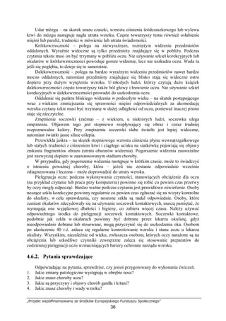 „Projekt współfinansowany ze środków Europejskiego Funduszu Społecznego”
36
Udar mózgu – na skutek urazu czaszki, wzrostu ciśnienia śródczaszkowego lub wylewu
krwi do mózgu następuje nagła utrata wzroku. Często towarzyszy temu również osłabienie
mięśni lub paraliż, trudności w mówieniu lub utrata świadomości.
Krótkowzroczność – polega na niewyraźnym, rozmytym widzeniu przedmiotów
oddalonych. Wyraźnie widoczne są tylko przedmioty znajdujące się w pobliżu. Podczas
czytania tekstu musi on być trzymany w pobliżu oczu. Nie używanie szkieł korekcyjnych lub
okularów w krótkowzroczności powoduje gorsze widzenie, lecz nie uszkadza oczu. Wada ta
jeśli się pogłębia, to dzieje się to samoistnie.
Dalekowzroczność – polega na bardzo wyraźnym widzeniu przedmiotów nawet bardzo
mocno oddalonych, natomiast przedmioty znajdujące się blisko stają się widoczne ostro
dopiero przy dużym wytężeniu wzroku. U młodych ludzi, którzy czytają dużo książek
dalekowzroczności często towarzyszy także ból głowy i łzawienie oczu. Nie używanie szkieł
korekcyjnych w dalekowzroczności prowadzi do uszkodzenia oczu.
Oddalenie się punktu bliskiego widzenia w podeszłym wieku – na skutek postępującego
wraz z wiekiem zmniejszania się sprawności mięśni odpowiedzialnych za akomodację
wzroku czytany tekst musi być trzymany w dużej odległości od oczu, ponieważ inaczej pismo
staje się nieczytelne.
Zmętnienie soczewki (zaćma) – z wiekiem, u niektórych ludzi, soczewka ulega
zmętnieniu. Objawem tego jest stopniowo rozpływający się obraz i coraz trudniej
rozpoznawalne kolory. Przy zmętnieniu soczewki słabe światło jest lepiej widoczne,
natomiast światło jasne silnie oślepia.
Przewlekła jaskra – na skutek stopniowego wzrostu ciśnienia płynu wewnątrzgałkowego
lub stałych trudności z ciśnieniem krwi i ciągłego ucisku na siatkówkę pojawiają się objawy
znikania fragmentów obrazu (utrata obszarów widzenia). Pogorszenie widzenia zauważalne
jest zazwyczaj dopiero w zaawansowanym stadium choroby.
W przypadku, gdy pogorszenie widzenia następuje w krótkim czasie, może to świadczyć
o istnieniu poważnej choroby, która – jeżeli nie zostanie odpowiednio wcześnie
zdiagnozowana i leczona – może doprowadzić do utraty wzroku.
Pielęgnacja oczu: podczas wykonywania czynności, stanowiących obciążenie dla oczu
(na przykład czytanie lub praca przy komputerze) powinno się robić co pewien czas przerwy
by oczy mogły odpocząć. Bardzo ważne podczas czytania jest prawidłowe oświetlenie. Osoby
noszące szkła korekcyjne powinny regularnie co pewien czas zgłaszać się na wizyty kontrolne
do okulisty, w celu sprawdzenia, czy noszone szkła są nadal odpowiednie. Osoby, które
zamiast okularów zdecydowały się na używanie soczewek kontaktowych, muszą pamiętać, że
wymagają one wyjątkowej dbałości i higieny, co zabiera więcej czasu. Należy używać
odpowiedniego środka do pielęgnacji soczewek kontaktowych. Soczewki kontaktowe,
podobnie jak szkła w okularach powinny być dobrane przez lekarza okulistę, gdyż
nieodpowiednio dobrane lub stosowane, mogą przyczynić się do uszkodzenia oka. Osobom
po ukończeniu 40 r.ż. zaleca się regularne kontrolowanie wzroku i stanu oczu u lekarza
okulisty. Wszystkim, niezależnie od wieku, zwłaszcza osobom, których oczy narażone są na
obciążenia lub szkodliwe czynniki zewnętrzne zaleca się stosowanie preparatów do
codziennej pielęgnacji oczu wzmacniających bariery ochronne narządu wzroku.
4.6.2. Pytania sprawdzające
Odpowiadając na pytania, sprawdzisz, czy jesteś przygotowany do wykonania ćwiczeń.
1. Jakie zmiany patologiczne występują w obrębie nosa?
2. Jakie znasz choroby uszu?
3. Jakie są przyczyny i objawy chorób gardła i krtani?
4. Jakie znasz choroby i wady wzroku?
 