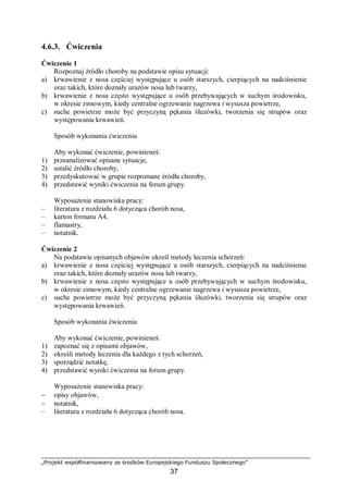 „Projekt współfinansowany ze środków Europejskiego Funduszu Społecznego”
37
4.6.3. Ćwiczenia
Ćwiczenie 1
Rozpoznaj źródło choroby na podstawie opisu sytuacji:
a) krwawienie z nosa częściej występujące u osób starszych, cierpiących na nadciśnienie
oraz takich, które doznały urazów nosa lub twarzy,
b) krwawienie z nosa często występujące u osób przebywających w suchym środowisku,
w okresie zimowym, kiedy centralne ogrzewanie nagrzewa i wysusza powietrze,
c) suche powietrze może być przyczyną pękania śluzówki, tworzenia się strupów oraz
występowania krwawień.
Sposób wykonania ćwiczenia
Aby wykonać ćwiczenie, powinieneś:
1) przeanalizować opisane sytuacje,
2) ustalić źródło choroby,
3) przedyskutować w grupie rozpoznane źródła choroby,
4) przedstawić wyniki ćwiczenia na forum grupy.
Wyposażenie stanowiska pracy:
– literatura z rozdziału 6 dotycząca chorób nosa,
– karton formatu A4,
– flamastry,
– notatnik.
Ćwiczenie 2
Na podstawie opisanych objawów określ metody leczenia schorzeń:
a) krwawienie z nosa częściej występujące u osób starszych, cierpiących na nadciśnienie
oraz takich, które doznały urazów nosa lub twarzy,
b) krwawienie z nosa często występujące u osób przebywających w suchym środowisku,
w okresie zimowym, kiedy centralne ogrzewanie nagrzewa i wysusza powietrze,
c) suche powietrze może być przyczyną pękania śluzówki, tworzenia się strupów oraz
występowania krwawień.
Sposób wykonania ćwiczenia
Aby wykonać ćwiczenie, powinieneś:
1) zapoznać się z opisami objawów,
2) określi metody leczenia dla każdego z tych schorzeń,
3) sporządzić notatkę,
4) przedstawić wyniki ćwiczenia na forum grupy.
Wyposażenie stanowiska pracy:
− opisy objawów,
− notatnik,
– literatura z rozdziału 6 dotycząca chorób nosa.
 