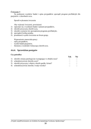 „Projekt współfinansowany ze środków Europejskiego Funduszu Społecznego”
38
Ćwiczenie 3
Na podstawie wyników badań i opisu przypadków sporządź program profilaktyki dla
pacjentów z chorobami oczu.
Sposób wykonania ćwiczenia
Aby wykonać ćwiczenie, powinieneś:
1) zapoznać się z wynikami badań i opisami przypadków,
2) określić przyczyny chorób oczu,
3) określić czynności do sporządzenia programu profilaktyki,
4) sporządzić krótką notatkę,
5) przedstawić wyniki ćwiczenia na forum grupy.
Wyposażenie stanowiska pracy:
– opisy przypadków,
– wyniki badań pacjentów,
– literatura z rozdziału 6 dotycząca chorób oczu.
4.6.4. Sprawdzian postępów
Czy potrafisz:
Tak Nie
1) określić zmiany patologiczne występujące w obrębie nosa?  
2) scharakteryzować choroby uszu?  
3) określić przyczyny i objawy chorób gardła i krtani?  
4) scharakteryzować choroby i wady wzroku?  
 