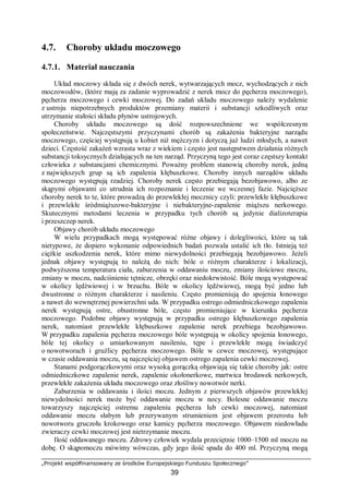 „Projekt współfinansowany ze środków Europejskiego Funduszu Społecznego”
39
4.7. Choroby układu moczowego
4.7.1. Materiał nauczania
Układ moczowy składa się z dwóch nerek, wytwarzających mocz, wychodzących z nich
moczowodów, (które mają za zadanie wyprowadzić z nerek mocz do pęcherza moczowego),
pęcherza moczowego i cewki moczowej. Do zadań układu moczowego należy wydalenie
z ustroju niepotrzebnych produktów przemiany materii i substancji szkodliwych oraz
utrzymanie stałości składu płynów ustrojowych.
Choroby układu moczowego są dość rozpowszechnione we współczesnym
społeczeństwie. Najczęstszymi przyczynami chorób są zakażenia bakteryjne narządu
moczowego, częściej występują u kobiet niż mężczyzn i dotyczą już ludzi młodych, a nawet
dzieci. Częstość zakażeń wzrasta wraz z wiekiem i często jest następstwem działania różnych
substancji toksycznych działających na ten narząd. Przyczyną tego jest coraz częstszy kontakt
człowieka z substancjami chemicznymi. Poważny problem stanowią choroby nerek, jedną
z największych grup są ich zapalenia kłębuszkowe. Choroby innych narządów układu
moczowego występują rzadziej. Choroby nerek często przebiegają bezobjawowo, albo ze
skąpymi objawami co utrudnia ich rozpoznanie i leczenie we wczesnej fazie. Najcięższe
choroby nerek to te, które prowadzą do przewlekłej mocznicy czyli: przewlekłe kłębuszkowe
i przewlekłe śródmiąższowe-bakteryjne i niebakteryjne-zapalenie miąższu nerkowego.
Skutecznymi metodami leczenia w przypadku tych chorób są jedynie dializoterapia
i przeszczep nerek.
Objawy chorób układu moczowego
W wielu przypadkach mogą występować różne objawy i dolegliwości, które są tak
nietypowe, że dopiero wykonanie odpowiednich badań pozwala ustalić ich tło. Istnieją też
ciężkie uszkodzenia nerek, które mimo niewydolności przebiegają bezobjawowo. Jeżeli
jednak objawy występują to należą do nich: bóle o różnym charakterze i lokalizacji,
podwyższona temperatura ciała, zaburzenia w oddawaniu moczu, zmiany ilościowe moczu,
zmiany w moczu, nadciśnienie tętnicze, obrzęki oraz niedokrwistość. Bóle mogą występować
w okolicy lędźwiowej i w brzuchu. Bóle w okolicy lędźwiowej, mogą być jedno lub
dwustronne o różnym charakterze i nasileniu. Często promieniują do spojenia łonowego
a nawet do wewnętrznej powierzchni uda. W przypadku ostrego odmiedniczkowego zapalenia
nerek występują ostre, obustronne bóle, często promieniujące w kierunku pęcherza
moczowego. Podobne objawy występują w przypadku ostrego kłębuszkowego zapalenia
nerek, natomiast przewlekłe kłębuszkowe zapalenie nerek przebiega bezobjawowo.
W przypadku zapalenia pęcherza moczowego bóle występują w okolicy spojenia łonowego,
bóle tej okolicy o umiarkowanym nasileniu, tępe i przewlekłe mogą świadczyć
o nowotworach i gruźlicy pęcherza moczowego. Bóle w cewce moczowej, występujące
w czasie oddawania moczu, są najczęściej objawem ostrego zapalenia cewki moczowej.
Stanami podgorączkowymi oraz wysoką gorączką objawiają się takie choroby jak: ostre
odmiedniczkowe zapalenie nerek, zapalenie okołonerkowe, martwica brodawek nerkowych,
przewlekłe zakażenia układu moczowego oraz złośliwy nowotwór nerki.
Zaburzenia w oddawaniu i ilości moczu. Jednym z pierwszych objawów przewlekłej
niewydolności nerek może być oddawanie moczu w nocy. Bolesne oddawanie moczu
towarzyszy najczęściej ostremu zapaleniu pęcherza lub cewki moczowej, natomiast
oddawanie moczu słabym lub przerywanym strumieniem jest objawem przerostu lub
nowotworu gruczołu krokowego oraz kamicy pęcherza moczowego. Objawem niedowładu
zwieraczy cewki moczowej jest nietrzymanie moczu.
Ilość oddawanego moczu. Zdrowy człowiek wydala przeciętnie 1000–1500 ml moczu na
dobę. O skąpomoczu mówimy wówczas, gdy jego ilość spada do 400 ml. Przyczyną mogą
 
