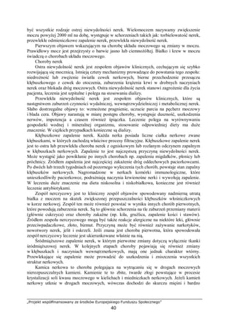 „Projekt współfinansowany ze środków Europejskiego Funduszu Społecznego”
40
być wszystkie rodzaje ostrej niewydolności nerek. Wielomoczem nazywamy zwiększenie
moczu powyżej 2000 ml na dobę, występuje w schorzeniach takich jak: torbielowatość nerek,
przewlekłe odmieniczkowe zapalenie nerek, przewlekła niewydolność nerek.
Pierwszym objawem wskazującym na chorobę układu moczowego są zmiany w moczu.
Prawidłowy mocz jest przejrzysty o barwie jasno lub ciemnożółtej. Białko i krew w moczu
świadczą o chorobach układu moczowego.
Choroby nerek
Ostra niewydolność nerek jest zespołem objawów klinicznych, cechującym się szybko
rozwijającą się mocznicą. Istnieją cztery mechanizmy prowadzące do powstania tego zespołu:
niedrożność lub zwężenie światła cewek nerkowych, bierne przechodzenie przesączu
kłębuszkowego z cewek do otoczenia, zaburzenia krążenia krwi w drobnych naczyniach
nerek oraz blokada dróg moczowych. Ostra niewydolność nerek stanowi zagrożenie dla życia
pacjenta, leczenia jest szpitalne i polega na stosowaniu dializy.
Przewlekła niewydolność nerek jest zespołem objawów klinicznych, które są
następstwem zaburzeń czynności wydalniczej, wewnątrzwydzielniczej i metabolicznej nerek.
Słabo dostrzegalne objawy to: wzmożone pragnienie, uczucie parcia na pęcherz moczowy
i blada cera. Objawy narastają w miarę postępu choroby, występuje duszność, uszkodzenia
nerwów, impotencja a czasem również śpiączka. Leczenie polega na wyrównywaniu
gospodarki wodnej i mineralnej organizmu, stosowanie odpowiedniej diety ma duże
znaczenie. W ciężkich przypadkach konieczne są dializy.
Kłębuszkowe zapalenie nerek. Każda nerka posiada liczne ciałka nerkowe zwane
kłębuszkami, w których zachodzą właściwe procesy filtracyjne. Kłębuszkowe zapalenie nerek
jest to ostra lub przewlekła choroba nerek z ogniskowym lub rozlanym odczynem zapalnym
w kłębuszkach nerkowych. Zapalenie to jest najczęstszą przyczyną niewydolności nerek.
Może wystąpić jako powikłanie po innych chorobach np. zapaleniu migdałków, płonicy lub
próchnicy. Źródłem zapalenia jest najczęściej zakażenie dróg oddechowych paciorkowcami.
Po dwóch lub trzech tygodniach od pozornego wyleczenia tych chorób, powstaje stan zapalny
kłębuszków nerkowych. Nagromadzone w nerkach komórki immunologiczne, które
unieszkodliwiły paciorkowce, podrażniają naczynia krwionośne nerki i wywołują zapalenie.
W leczeniu duże znaczenie ma dieta niskosolna i niskobiałkowa, konieczne jest również
leczenie antybiotykami.
Zespół nerczycowy jest to kliniczny zespół objawów spowodowany nadmierną utratą
białka z moczem na skutek zwiększonej przepuszczalności kłębuszków włośniczkowych
w korze nerkowej. Zespół ten może również powstać w wyniku innych chorób pierwotnych,
które powodują zaburzenia nerek. Są to głównie schorzenia na tle zaburzeń przemiany materii
(głównie cukrzyca) oraz choroby zakaźne (np. kiła, gruźlica, zapalenie kości i stawów).
Źródłem zespołu nerczycowego mogą być także reakcje alergiczne na niektóre leki, głównie
przeciwpadaczkowe, złoto, bizmut. Przyczyną może być również zażywanie narkotyków,
nowotwory nerek, jelit i oskrzeli. Jeśli znana jest choroba pierwotna, która spowodowała
zespół nerczycowy leczenie jest ukierunkowane właśnie na nią.
Śródmiąższowe zapalenie nerek, w którym pierwotne zmiany dotyczą wyłącznie tkanki
śródmiąższowej nerek. W kolejnych etapach choroby pojawiają się również zmiany
w kłębuszkach i naczyniach wewnątrznerkowych, mają one jednak charakter wtórny.
Przewlekające się zapalenie może prowadzić do uszkodzenia i zniszczenia wszystkich
struktur nerkowych.
Kamica nerkowa to choroba polegająca na wytrącaniu się w drogach moczowych
nierozpuszczalnych kamieni. Kamienie te to zbite, twarde złogi powstające w procesie
krystalizacji soli kwasu moczowego w kielichach i miedniczkach nerkowych. Jeżeli kamień
nerkowy utknie w drogach moczowych, wówczas dochodzi do skurczu mięśni i bardzo
 