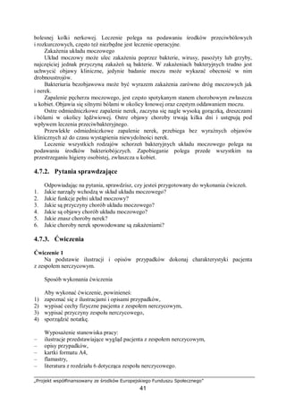 „Projekt współfinansowany ze środków Europejskiego Funduszu Społecznego”
41
bolesnej kolki nerkowej. Leczenie polega na podawaniu środków przeciwbólowych
i rozkurczowych, często też niezbędne jest leczenie operacyjne.
Zakażenia układu moczowego
Układ moczowy może ulec zakażeniu poprzez bakterie, wirusy, pasożyty lub grzyby,
najczęściej jednak przyczyną zakażeń są bakterie. W zakażeniach bakteryjnych trudno jest
uchwycić objawy kliniczne, jedynie badanie moczu może wykazać obecność w nim
drobnoustrojów.
Bakteriuria bezobjawowa może być wyrazem zakażenia zarówno dróg moczowych jak
i nerek.
Zapalenie pęcherza moczowego, jest często spotykanym stanem chorobowym zwłaszcza
u kobiet. Objawia się silnymi bólami w okolicy łonowej oraz częstym oddawaniem moczu.
Ostre odmiedniczkowe zapalenie nerek, zaczyna się nagle wysoką gorączką, dreszczami
i bólami w okolicy lędźwiowej. Ostre objawy choroby trwają kilka dni i ustępują pod
wpływem leczenia przeciwbakteryjnego.
Przewlekłe odmiedniczkowe zapalenie nerek, przebiega bez wyraźnych objawów
klinicznych aż do czasu wystąpienia niewydolności nerek.
Leczenie wszystkich rodzajów schorzeń bakteryjnych układu moczowego polega na
podawaniu środków bakteriobójczych. Zapobieganie polega przede wszystkim na
przestrzeganiu higieny osobistej, zwłaszcza u kobiet.
4.7.2. Pytania sprawdzające
Odpowiadając na pytania, sprawdzisz, czy jesteś przygotowany do wykonania ćwiczeń.
1. Jakie narządy wchodzą w skład układu moczowego?
2. Jakie funkcje pełni układ moczowy?
3. Jakie są przyczyny chorób układu moczowego?
4. Jakie są objawy chorób układu moczowego?
5. Jakie znasz choroby nerek?
6. Jakie choroby nerek spowodowane są zakażeniami?
4.7.3. Ćwiczenia
Ćwiczenie 1
Na podstawie ilustracji i opisów przypadków dokonaj charakterystyki pacjenta
z zespołem nerczycowym.
Sposób wykonania ćwiczenia
Aby wykonać ćwiczenie, powinieneś:
1) zapoznać się z ilustracjami i opisami przypadków,
2) wypisać cechy fizyczne pacjenta z zespołem nerczycowym,
3) wypisać przyczyny zespołu nerczycowego,
4) sporządzić notatkę.
Wyposażenie stanowiska pracy:
– ilustracje przedstawiające wygląd pacjenta z zespołem nerczycowym,
– opisy przypadków,
– kartki formatu A4,
– flamastry,
– literatura z rozdziału 6 dotycząca zespołu nerczycowego.
 