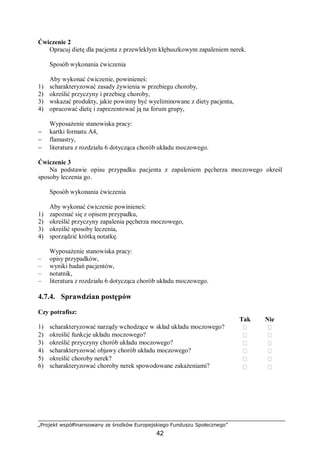 „Projekt współfinansowany ze środków Europejskiego Funduszu Społecznego”
42
Ćwiczenie 2
Opracuj dietę dla pacjenta z przewlekłym kłębuszkowym zapaleniem nerek.
Sposób wykonania ćwiczenia
Aby wykonać ćwiczenie, powinieneś:
1) scharakteryzować zasady żywienia w przebiegu choroby,
2) określić przyczyny i przebieg choroby,
3) wskazać produkty, jakie powinny być wyeliminowane z diety pacjenta,
4) opracować dietę i zaprezentować ją na forum grupy,
Wyposażenie stanowiska pracy:
− kartki formatu A4,
− flamastry,
− literatura z rozdziału 6 dotycząca chorób układu moczowego.
Ćwiczenie 3
Na podstawie opisu przypadku pacjenta z zapaleniem pęcherza moczowego określ
sposoby leczenia go.
Sposób wykonania ćwiczenia
Aby wykonać ćwiczenie powinieneś:
1) zapoznać się z opisem przypadku,
2) określić przyczyny zapalenia pęcherza moczowego,
3) określić sposoby leczenia,
4) sporządzić krótką notatkę.
Wyposażenie stanowiska pracy:
– opisy przypadków,
– wyniki badań pacjentów,
– notatnik,
– literatura z rozdziału 6 dotycząca chorób układu moczowego.
4.7.4. Sprawdzian postępów
Czy potrafisz:
Tak Nie
1) scharakteryzować narządy wchodzące w skład układu moczowego?  
2) określić funkcje układu moczowego?  
3) określić przyczyny chorób układu moczowego?  
4) scharakteryzować objawy chorób układu moczowego?  
5) określić choroby nerek?
6) scharakteryzować choroby nerek spowodowane zakażeniami?




 