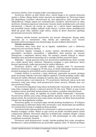 „Projekt współfinansowany ze środków Europejskiego Funduszu Społecznego”
44
nowotwory złośliwe, które wzrastają szybko i powodują przerzuty.
Nowotwory złośliwe są obok chorób serca i naczyń drugą co do częstości przyczyną
zgonów w Polsce, dlatego bardzo istotne znaczenie ma zapobieganie im. Pierwszym etapem
jest identyfikacja czynników rakotwórczych np. dym papierosowy, który potrafimy sami
zidentyfikować. Drugim etapem jest wyeliminowanie czynników rakotwórczych na miarę
możliwości. Kolejnym etapem jest wykrywanie i leczenie stanów przedrakowych, czyli zmian
chorobowych, z których rak rozwija się częściej niż z innych stanów patologicznych
(np. przewlekłe nieżyty żołądka, nadżerki szyjki macicy). Leczenie stanów przedrakowych
takich jak guzek sutka, nadżerka szyjki macicy, znamię na skórze skutecznie zapobiega
powstawaniu nowotworów złośliwych.
Najstarszą metodą leczenia nowotworów jest leczenie chirurgiczne, którego próby
opisywano już w starożytności. Inną metodą jest radioterapia, czyli leczenie
promieniowaniem jonizującym oraz chemioterapia, leczenie środkami chemicznymi.
Choroby nowotworowe
Nowotwory skóry, które dzieli się na łagodne, wpółzłośliwe, czyli o złośliwości
miejscowej oraz nowotwory złośliwe.
Nowotwory łagodne występują w postaci znamion barwnikowych, włókniaków,
gruczolaków, nerwiaków, naczyniaków i nabłoniaków, które powinny być usuwane
chirurgicznie z marginesem zdrowej skóry. Nie usunięcie znamion leżących w miejscu
drażnienia może spowodować przemianę ich w czerniaka (złośliwy nowotwór skóry).
Włókniako – mięsak guzowaty skóry jest nowotworem wpółzłośliwym, który wywodzi
się z tkanki łącznej skóry właściwej. Najczęściej występuje w pasie barkowym, skórze
brzucha i pachwinach, rzadko daje przerzuty do węzłów chłonnych.
Nowotwory złośliwe: raki i czerniaki złośliwe, stanowią około 7% nowotworów
złośliwych. Przeważnie występują po 50 roku życia, na skutek nadmiernego nasłoneczniania,
promieni jonizujących, przewlekłych urazów mechanicznych i termicznych.
Czerniak złośliwy to nowotwór o dużej złośliwości, przeważnie ma postać ciemnego
guzka otoczonego niekiedy czerwonym rąbkiem zapalnym. Choroba przebiega szybko, dając
przerzuty do węzłów chłonnych, następnie do wątroby, płuc, kośćca i innych narządów.
Nowotwory głowy i szyi stanowią ok. 15% nowotworów złośliwych, zalicza się do nich
nowotwory warg, jamy ustnej, zatok przynosowych, krtani, tarczycy, ślinianek, guzy szyi
oraz nowotwory mózgu.
Do nowotworów łagodnych warg zalicza się brodawczaki i naczyniaki, do złośliwych rak
warg, który występuje głównie u mężczyzn powyżej 50 roku życia. Wpływ na jego rozwój
ma palenie tytoniu, przewlekłe nasłonecznianie oraz wpływy czynników atmosferycznych.
Nowotwory jamy ustnej, do łagodnej ich postaci należą brodawczaki i naczyniaki.
Na nowotwory złośliwe jamy ustnej chorują głównie mężczyźni, wpływ na ich rozwój ma
palenie tytoniu. Do nowotworów jamy ustnej należą: rak języka, rak błony śluzowej policzka
i dziąseł oraz rak podniebienia twardego.
Nowotwory gardła, we wczesnym etapie choroba przebiega bezobjawowo. W kolejnym
etapie pojawiają się zaburzenia słuchu, bóle, krwawienia z nosa. Rozpoznanie jest utrudnione
we wczesnej fazie rozwoju ze względu na skryty przebieg.
Nowotwory krtani stanowią około 6% nowotworów u mężczyzn powyżej 45 roku życia.
Rzadziej występuje u kobiet. Wpływ na jego rozwój ma przede wszystkim palenie tytoniu
i nadużywanie alkoholu. Pierwszymi objawami są brodawczaki, następnie chrypka i zmiana
barwy głosu. Później pojawiające się objawy to: bóle promieniujące do ucha, trudności
w połykaniu, krwawienie, duszność.
Nowotwory zatok przynosowych i szczęki, choroba przebiega dość wolno, początkowo
bezobjawowo, stanem przedrakowym jest przewlekłe zapalenie zatok. W dalszym przebiegu
 