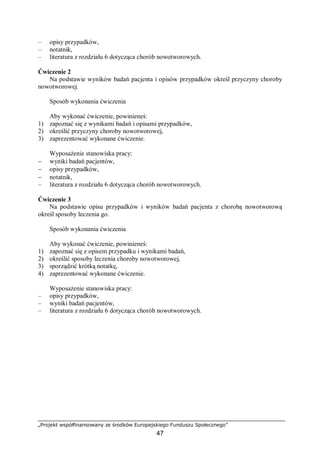„Projekt współfinansowany ze środków Europejskiego Funduszu Społecznego”
47
– opisy przypadków,
– notatnik,
– literatura z rozdziału 6 dotycząca chorób nowotworowych.
Ćwiczenie 2
Na podstawie wyników badań pacjenta i opisów przypadków określ przyczyny choroby
nowotworowej.
Sposób wykonania ćwiczenia
Aby wykonać ćwiczenie, powinieneś:
1) zapoznać się z wynikami badań i opisami przypadków,
2) określić przyczyny choroby nowotworowej,
3) zaprezentować wykonane ćwiczenie.
Wyposażenie stanowiska pracy:
− wyniki badań pacjentów,
− opisy przypadków,
− notatnik,
– literatura z rozdziału 6 dotycząca chorób nowotworowych.
Ćwiczenie 3
Na podstawie opisu przypadków i wyników badań pacjenta z chorobą nowotworową
określ sposoby leczenia go.
Sposób wykonania ćwiczenia
Aby wykonać ćwiczenie, powinieneś:
1) zapoznać się z opisem przypadku i wynikami badań,
2) określić sposoby leczenia choroby nowotworowej,
3) sporządzić krótką notatkę,
4) zaprezentować wykonane ćwiczenie.
Wyposażenie stanowiska pracy:
– opisy przypadków,
– wyniki badań pacjentów,
– literatura z rozdziału 6 dotycząca chorób nowotworowych.
 