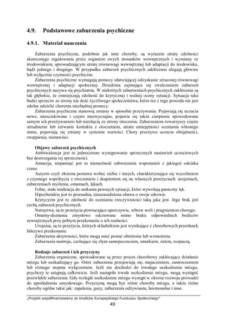 „Projekt współfinansowany ze środków Europejskiego Funduszu Społecznego”
49
4.9. Podstawowe zaburzenia psychiczne
4.9.1. Materiał nauczania
Zaburzenia psychiczne, podobnie jak inne choroby, są wyrazem utraty zdolności
skutecznego regulowania przez organizm swych stosunków wewnętrznych i wymiany ze
środowiskiem, sprowadzającym utratę równowagi wewnętrznej lub adaptacji do środowiska,
bądź jednego i drugiego. W przypadku zaburzeń psychicznych zakłóceniu ulegają głównie
lub wyłącznie czynności psychiczne.
Zaburzenia psychiczne wymagają pomocy ułatwiającej odzyskanie utraconej równowagi
wewnętrznej i adaptacji społecznej. Dziedzina zajmująca się zwalczaniem zaburzeń
psychicznych nazywa się psychiatria. W niektórych zaburzeniach psychicznych zakłócenia są
tak głębokie, że zmniejszają zdolność do krytycznej i realnej oceny sytuacji. Sytuacja taka
budzi sprzeciw ze strony nie dość życzliwego społeczeństwa, które też z tego powodu nie jest
zdolne udzielić choremu niezbędnej pomocy.
Zaburzenia psychiczne stanowią zmiany w sposobie przeżywania. Pojawiają się uczucia
nowe, nieoczekiwane i często niezwyczajne, pojawia się także cierpienie spowodowane
samym ich przeżywaniem lub niechęcią ze strony otoczenia. Zaburzeniom towarzyszy często
utrudnienie lub zerwanie kontaktu z otoczeniem, utrata umiejętności oceniania własnego
stanu, pojawiają się zmiany w systemie wartości. Chory przeżywa uczucia obojętności,
zwątpienia, nienawiści.
Objawy zaburzeń psychicznych
Ambiwalencja jest to jednoczesne występowanie sprzecznych nastawień uczuciowych
bez dostrzegania tej sprzeczności.
Amnezja, niepamięć jest to niemożność odtworzenia wspomnień z jakiegoś odcinka
czasu.
Autyzm czyli złożona postawa wobec siebie i innych, charakteryzująca się wycofaniem
z czynnego współżycia z otoczeniem i skupieniem się na własnych przeżyciach: urojeniach,
zaburzeniach myślenia, omamach, lękach.
Fobie, stała tendencja do unikania pewnych sytuacji, które wywołują paniczny lęk.
Hipochondria jest to przesadna, nieuzasadniona obawa o swoje zdrowie.
Krytycyzm jest to zdolność do oceniania rzeczywistości taką jaka jest. Jego brak jest
cechą zaburzeń psychicznych.
Natręctwa, są to przeżycia powracające uporczywie, wbrew woli i pragnieniom chorego.
Omamy-doznania zmysłowe odczuwane mimo braku odpowiednich bodźców
zewnętrznych przy pełnym przekonaniu o ich realności.
Urojenia, są to przeżycia, których składnikiem jest wynikające z chorobowych przesłanek
fałszywe przekonanie.
Zaburzenia aktywności, które mogą mieć postać obniżenia lub wzmożenia.
Zaburzenia nastroju, cechujące się złym samopoczuciem, smutkiem, żalem, rozpaczą.
Rodzaje zaburzeń i ich przyczyny
Zaburzenia organiczne, spowodowane są przez proces chorobowy zakłócający działanie
mózgu lub uszkadzający go. Ostre zaburzenia przejawiają się; majaczeniem, zamroczeniem
lub różnego stopnia wyłączeniem. Jeśli nie dochodzi do trwałego uszkodzenia mózgu,
psychozy te ustępują całkowicie. Jeśli nastąpiło trwałe uszkodzenie mózgu, mogą wystąpić
przewlekłe zaburzenia. Gdy rozległe uszkodzenie mózgu wystąpi w okresie rozwoju prowadzi
do upośledzenia umysłowego. Przyczyną mogą być różne choroby mózgu, a także różne
choroby ogólne takie jak: zapalenia, guzy, zaburzenia odżywiania, hormonalne i inne.
 