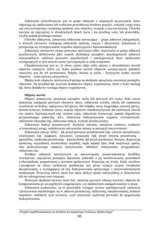 „Projekt współfinansowany ze środków Europejskiego Funduszu Społecznego”
50
Zaburzenia schizofreniczne jest to grupa zaburzeń o niejasnych przyczynach, które
objawiają się zakłóceniem lub rozbiciem prawidłowej struktury przeżyć, wskutek czego tracą
one swą wewnętrzną i wzajemną spójność oraz właściwy związek z rzeczywistością. Choroba
zaczyna się najczęściej w dwudziestych latach życia i ma przebieg ostry lub przewlekły,
zwykle jednak przebiega rzutami.
Choroby afektywne, zaburzenia afektywne nawracające – grupa zaburzeń endogennych,
w których okresowo występują zaburzenia nastroju, emocji i aktywności. Zaburzenia te
przejawiają się występowaniem zespołów depresyjnych i hipomaniakalnych.
Zaburzenia nerwicowe zwane potocznie nerwicami (albo: neurozami) to grupa zaburzeń
psychicznych, definiowana jako zespoły dysfunkcji narządów, psychogennych zaburzeń
emocjonalnych, zakłóceń procesów psychicznych i patologicznych form zachowania
występujących w tym samym czasie i powiązanych ze sobą wzajemnie.
Charakterystyczne jest to, że chory często zdaje sobie sprawę z absurdalności swoich
objawów (natręctw, fobii) czy braku podstaw swoich objawów somatycznych, jednakże
zmuszony jest do ich powtarzania. Między innymi ta cecha – krytycyzm wobec swoich
objawów – różni nerwicę od psychozy.
Błędne koło objawów nerwicowych polega na dodatnim sprzężeniu zwrotnym pomiędzy
objawami. Na przykład lęk wyzwala dodatkowe objawy wegetatywne, które z kolei nasilają
lęk, który dodatkowo wzmaga objawy wegetatywne.
Objawy nerwic
Objawy somatyczne: porażenia narządów ruchu lub pewnych ich części, brak czucia
(anestezja, analgezja) pewnych obszarów skóry, zaburzenia wzroku, słuchu lub nadmierna
wrażliwość na bodźce, napięciowy ból głowy, ból żołądka, serca, kręgosłupa, zawroty głowy,
drżenie kończyn, kołatanie serca, zespoły objawów charakterystyczne dla niektórych chorób
czy stanów fizjologicznych (np. urojona ciąża, zaburzenia równowagi, napady drgawkowe
przypominające padaczkę, itd.), zaburzenia funkcjonowania organów wewnętrznych,
zaburzenia seksualne (np. zaburzenia erekcji, wytrysk przedwczesny).
Zaburzenia funkcji poznawczych: myślenie natrętne, natręctwa ruchowe, trudności
w koncentracji uwagi, subiektywnie odczuwalne zmiany w percepcji rzeczywistości.
Zaburzenia emocji: fobie – lęk przed pewnymi przedmiotami (np. ostrymi narzędziami),
zwierzętami (np. pająkami, myszami), sytuacjami (lęk przed otwartą przestrzenią –
agorafobia, zamkniętą przestrzenią – klaustrofobia, lęk przed autobusami, tłumem, ekspozycją
społeczną, wyjazdami), nieokreślony niepokój, nagłe napady lęku, brak motywacji, apatia,
stan podwyższonego napięcia, poirytowanie, labilność emocjonalna, przygnębienie,
zaburzenia snu.
Źródłem zaburzeń nerwicowych są nierozwiązane nieuświadomione konflikty
wewnętrzne, najczęściej pomiędzy dążeniami jednostki a jej możliwościami, potrzebami
a obowiązkami, pragnieniami a normami społecznymi. Pojawiają się wtedy, kiedy wrażliwa
i nieodporna na stresy osobowość poddawana jest presji sytuacji (często świadomie
akceptowanej), a wymagającej od niej funkcjonowania sprzecznego z nieuświadomionymi
tendencjami. Przyczyną nerwic może być także deficyt opieki rodzicielskiej w dzieciństwie
lub nie odreagowany uraz (trauma).
Wtórnymi skutkami nerwicy może być: zaniżone poczucie własnej wartości i dążenie do
kompensowania go szczególnymi osiągnięciami, czy nadmiernym zaangażowaniem w pracę.
Zaburzenia osobowości, są to przewlekle trwające wzorce patologicznych zachowań
i przeżywania manifestujące się w zakresie poznawczej, afektywnej, interpersonalnej, kontroli
impulsów; stabilność tych wzorców, czyli sztywność zachowań prowadzi do pogorszenia
funkcjonowania.
 