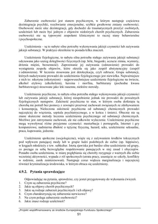 „Projekt współfinansowany ze środków Europejskiego Funduszu Społecznego”
51
Zaburzenie osobowości jest stanem psychicznym, w którym następuje częściowa
dezintegracja psychiki, rozchwianie emocjonalne, szybkie gwałtowne zmiany osobowości.
Osobowość może ulec dezintegracji, gdy dochodzi do traumatycznych przeżyć osobistych,
uzależnień lub może być jednym z objawów niektórych chorób psychicznych. Zaburzenia
osobowości nie są typowymi zespołami klinicznymi to raczej stany behawioralne
i psychospołeczne.
Uzależnienia – są to nabyte silne potrzeby wykonywania jakiejś czynności lub zażywania
jakiejś substancji. W praktyce określenie to posiada kilka znaczeń.
Uzależnienie fizjologiczne, to nabyta silna potrzeba stałego zażywania jakiejś substancji
odczuwana jako szereg dolegliwości fizycznych (np. bóle, biegunki, uczucie zimna, wymioty,
drżenia mięśni, bezsenność). Zaprzestanie jej zażywania (odstawienie) prowadzi do
wystąpienia zespołu objawów, które określa się jako zespół abstynencyjny (zespół
z odstawienia). W leczeniu stosowana jest detoksykacja, czyli odtrucie. Grupa substancji,
których nadużywanie prowadzi do uzależnienia fizjologicznego jest niewielka. Najważniejsze
z nich to: nikotyna (nikotynizm) – najpowszechniejsze uzależnienie fizjologiczne na świecie,
alkohol etylowy (alkoholizm), heroina i morfina, barbiturany (pochodne kwasu
barbiturowego) stosowane jako leki nasenne, niektóre steroidy.
Uzależnienie psychiczne, to nabyta silna potrzeba stałego wykonywania jakiejś czynności
lub zażywania jakiejś substancji, której niespełnienie jednak nie prowadzi do poważnych
fizjologicznych następstw. Zależność psychiczna to stan, w którym osoba dotknięta tą
chorobą nie potrafi bez pomocy z zewnątrz przerwać zachowań związanych ze zdobywaniem
i konsumpcją. Nieleczona zależność psychiczna od substancji chemicznych prowadzi
najczęściej do więzienia, szpitala psychiatrycznego, a w końcu i śmierci. Obecnie nie są
znane skuteczne metody leczenia uzależnienia psychicznego od substancji chemicznych.
Możliwe jest zatrzymanie zachowań, ale nie całkowite wyleczenie. Uzależnienie psychiczne
mogą wywoływać różne przyjemne czynności: masturbacja i pornografia, Internet i gry
komputerowe, nadmierna dbałość o tężyznę fizyczną, hazard, seks, uzależnienie seksualne,
praca, kupowanie, jedzenie.
Uzależnienie społeczne (socjologiczne), wiąże się z zażywaniem środków toksycznych
pod wpływem panującej mody lub w grupie ludzi podobnych do siebie (np. hippisów),
w kręgach młodzieży z tzw. subkultur. Istotą zjawiska jest bardzo silne uzależnienie od grupy,
co pociąga za sobą bezwzględne respektowanie panujących w niej zasad i obyczajów.
Ponadto osoba uzależniona, w miarę pogłębiania się choroby rezygnuje z ważnych dla siebie
wcześniej aktywności, wypada z ról społecznych (utrata pracy, usunięcie ze szkoły, konflikty
w rodzinie, zanik zainteresowań). Następuje coraz większa marginalizacja i najczęściej
również kryminalizacja środowiska, w którym obraca się uzależniony.
4.9.2. Pytania sprawdzające
Odpowiadając na pytania, sprawdzisz, czy jesteś przygotowany do wykonania ćwiczeń.
1. Czym są zaburzenia psychiczne?
2. Jakie są objawy chorób psychicznych?
3. Jakie są rodzaje zaburzeń psychicznych i ich objawy?
4. Czym charakteryzują się zaburzenia nerwicowe?
5. Na czym polega zaburzenie osobowości?
6. Jakie znasz rodzaje uzależnień?
 