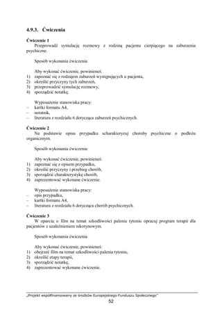 „Projekt współfinansowany ze środków Europejskiego Funduszu Społecznego”
52
4.9.3. Ćwiczenia
Ćwiczenie 1
Przeprowadź symulację rozmowy z rodziną pacjenta cierpiącego na zaburzenia
psychiczne.
Sposób wykonania ćwiczenia
Aby wykonać ćwiczenie, powinieneś:
1) zapoznać się z rodzajem zaburzeń występujących u pacjenta,
2) określić przyczyny tych zaburzeń,
3) przeprowadzić symulację rozmowy,
4) sporządzić notatkę.
Wyposażenie stanowiska pracy:
– kartki formatu A4,
– notatnik,
– literatura z rozdziału 6 dotycząca zaburzeń psychicznych.
Ćwiczenie 2
Na podstawie opisu przypadku scharakteryzuj choroby psychiczne o podłożu
organicznym.
Sposób wykonania ćwiczenia
Aby wykonać ćwiczenie, powinieneś:
1) zapoznać się z opisem przypadku,
2) określić przyczyny i przebieg chorób,
3) sporządzić charakterystykę chorób,
4) zaprezentować wykonane ćwiczenie.
Wyposażenie stanowiska pracy:
– opis przypadku,
– kartki formatu A4,
– literatura z rozdziału 6 dotycząca chorób psychicznych.
Ćwiczenie 3
W oparciu o film na temat szkodliwości palenia tytoniu opracuj program terapii dla
pacjentów z uzależnieniem nikotynowym.
Sposób wykonania ćwiczenia
Aby wykonać ćwiczenie, powinieneś:
1) obejrzeć film na temat szkodliwości palenia tytoniu,
2) określić etapy terapii,
3) sporządzić notatkę,
4) zaprezentować wykonane ćwiczenie.
 