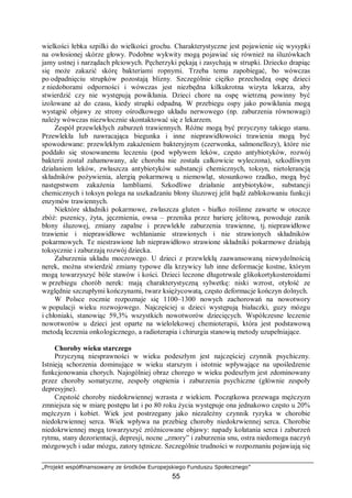 „Projekt współfinansowany ze środków Europejskiego Funduszu Społecznego”
55
wielkości łebka szpilki do wielkości grochu. Charakterystyczne jest pojawienie się wysypki
na owłosionej skórze głowy. Podobne wykwity mogą pojawiać się również na śluzówkach
jamy ustnej i narządach płciowych. Pęcherzyki pękają i zasychają w strupki. Dziecko drapiąc
się może zakazić skórę bakteriami ropnymi. Trzeba temu zapobiegać, bo wówczas
po odpadnięciu strupków pozostają blizny. Szczególnie ciężko przechodzą ospę dzieci
z niedoborami odporności i wówczas jest niezbędna kilkukrotna wizyta lekarza, aby
stwierdzić czy nie występują powikłania. Dzieci chore na ospę wietrzną powinny być
izolowane aż do czasu, kiedy strupki odpadną. W przebiegu ospy jako powikłania mogą
wystąpić objawy ze strony ośrodkowego układu nerwowego (np. zaburzenia równowagi)
należy wówczas niezwłocznie skontaktować się z lekarzem.
Zespół przewlekłych zaburzeń trawiennych. Różne mogą być przyczyny takiego stanu.
Przewlekła lub nawracająca biegunka i inne nieprawidłowości trawienia mogą być
spowodowane: przewlekłym zakażeniem bakteryjnym (czerwonka, salmonellozy), które nie
poddało się stosowanemu leczeniu (pod wpływem leków, często antybiotyków, rozwój
bakterii został zahamowany, ale choroba nie została całkowicie wyleczona), szkodliwym
działaniem leków, zwłaszcza antybiotyków substancji chemicznych, toksyn, nietolerancją
składników pożywienia, alergią pokarmową u niemowląt, stosunkowo rzadko, mogą być
następstwem zakażenia lambliami. Szkodliwe działanie antybiotyków, substancji
chemicznych i toksyn polega na uszkadzaniu błony śluzowej jelit bądź zablokowaniu funkcji
enzymów trawiennych.
Niektóre składniki pokarmowe, zwłaszcza gluten - białko roślinne zawarte w otoczce
zbóż: pszenicy, żyta, jęczmienia, owsa – przenika przez barierę jelitową, powoduje zanik
błony śluzowej, zmiany zapalne i przewlekłe zaburzenia trawienne, tj. nieprawidłowe
trawienie i nieprawidłowe wchłanianie strawionych i nie strawionych składników
pokarmowych. Te niestrawione lub nieprawidłowo strawione składniki pokarmowe działają
toksycznie i zaburzają rozwój dziecka.
Zaburzenia układu moczowego. U dzieci z przewlekłą zaawansowaną niewydolnością
nerek, można stwierdzić zmiany typowe dla krzywicy lub inne deformacje kostne, którym
mogą towarzyszyć bóle stawów i kości. Dzieci leczone długotrwale glikokortykosteroidami
w przebiegu chorób nerek: mają charakterystyczną sylwetkę: niski wzrost, otyłość ze
względnie szczupłymi kończynami, twarz księżycowatą, często deformacje kończyn dolnych.
W Polsce rocznie rozpoznaje się 1100–1300 nowych zachorowań na nowotwory
w populacji wieku rozwojowego. Najczęściej u dzieci występują białaczki, guzy mózgu
i chłoniaki, stanowiąc 59,3% wszystkich nowotworów dziecięcych. Współczesne leczenie
nowotworów u dzieci jest oparte na wielolekowej chemioterapii, która jest podstawową
metodą leczenia onkologicznego, a radioterapia i chirurgia stanowią metody uzupełniające.
Choroby wieku starczego
Przyczyną niesprawności w wieku podeszłym jest najczęściej czynnik psychiczny.
Istnieją schorzenia dominujące w wieku starszym i istotnie wpływające na upośledzenie
funkcjonowania chorych. Najogólniej obraz chorego w wieku podeszłym jest zdominowany
przez choroby somatyczne, zespoły otępienia i zaburzenia psychiczne (głównie zespoły
depresyjne).
Częstość choroby niedokrwiennej wzrasta z wiekiem. Początkowa przewaga mężczyzn
zmniejsza się w miarę postępu lat i po 80 roku życia występuje ona jednakowo często u 20%
mężczyzn i kobiet. Wiek jest postrzegany jako niezależny czynnik ryzyka w chorobie
niedokrwiennej serca. Wiek wpływa na przebieg choroby niedokrwiennej serca. Chorobie
niedokrwiennej mogą towarzyszyć zróżnicowane objawy: napady kołatania serca i zaburzeń
rytmu, stany dezorientacji, depresji, nocne „zmory” i zaburzenia snu, ostra niedomoga naczyń
mózgowych i udar mózgu, zatory tętnicze. Szczególnie trudności w rozpoznaniu pojawiają się
 