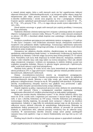 „Projekt współfinansowany ze środków Europejskiego Funduszu Społecznego”
56
w stanach niemej anginy, która u osób starszych może nie być sygnalizowana żadnymi
objawami klinicznymi i elektrokardiograficznymi, a jej nietypowe ogólne objawy mogą być
interpretowane jako objaw procesu starzenia (np. nocne zaburzenia snu). Rokowanie
w chorobie niedokrwiennej i zawale serca pogarsza się wraz z postępującym wiekiem.
Częstość zgonów szpitalnych spowodowanych zawałem serca wynosi w wieku 65 lat – 3%,
66–75 lat – 16%, powyżej 75 lat – 21%, a w ciągu roku po zawale wynosi odpowiednio 6%,
16% i 29%.
Zawał mięśnia sercowego w grupie osób starszych jest częściej powikłany i towarzyszą
mu liczne schorzenia.
Nadmierne obniżenie ciśnienia tętniczego krwi związane z pionizacją należy do częstych
objawów występujących w starszym wieku. Dotyczy 7% osób w wieku starszym uważanych
za zdrowe i 20–30% z chorobami układu krążenia oraz centralnego i obwodowego układu
nerwowego.
Kolejnym czynnikiem sprzyjającym jest nadciśnienie tętnicze występujące u 1/3 osób po
75 roku życia i związane z nim zwiększenie sztywności naczyń, zmniejszenie wrażliwości
receptorów oraz pobudzenie układu współczulnego. Towarzyszące nadciśnieniu tętniczemu
zaburzenie autoregulacji krążenia mózgowego powoduje, że szczególnie łatwo u tych chorych
dochodzi do utraty świadomości.
Osteoporoza jest układową chorobą szkieletu, charakteryzującą się niską masą kości,
upośledzoną mikroarchitekturą tkanki kostnej i w konsekwencji zwiększoną jej łamliwością
i podatnością na złamania. Człowiek osiąga szczytową masę kostną pomiędzy 25–35 rokiem
życia. Nieruchliwy tryb życia, brak ekspozycji na światło słoneczne, menopauza, niedobory
wapnia i niski wskaźnik masy ciała mają wpływ na rozwój osteoporozy. Choć cały szkielet
ulega osteoporozie związanej z wiekiem czy menopauzą, to niektóre struktury są pod tym
względem szczególnie dotknięte. Dotyczy to głównie kręgów piersiowych i lędźwiowych,
żeber, szyjki kości udowej i część kości promieniowej.
Złamanie kości udowej. W wieku od 65 roku życia śmiertelność po złamaniach kości
udowej przekracza 25% w ciągu pierwszych 3 miesięcy głównie wskutek powikłań sercowo-
naczyniowych, oddechowych i nerkowych.
Zmiany zwyrodnieniowo-wytwórcze stawów są niezapalnymi postępującymi,
rozwijającymi się powoli stanami. Choroba zwyrodnieniowa stawów należy do najbardziej
rozpowszechnionych chorób. Mówimy o niej tylko wtedy, gdy zmiany radiologiczne są
połączone z dolegliwościami. Choruje na nią ok. 50% populacji osób dorosłych. W przebiegu
choroby zwyrodnieniowej chrząstka stawowa traci gładkość swej powierzchni i pęka.
Powstają ubytki chrząstki i powierzchnia kostna zostaje odsłonięta.
Zespoły otępienia są jedną z najczęstszych przyczyn utraty zdolności do samodzielnego
życia u osób starszych. Chorzy z występującymi zespołami otępiennymi wymagają
zaangażowania olbrzymich sił i środków przeznaczonych na stałą opiekę i pielęgnację.
Średni czas trwania choroby Alzheimera wynosi 7–8 lat, chociaż niektórzy chorzy żyją
nawet do 20 lat. Liczba osób z otępieniem jest szacowana w naszym kraju na 400 tysięcy
osób, w tym z chorobą Alzheimera na 150 tysięcy. Choroba Alzheimera jest postępującą,
wyniszczająca chorobą otępienną. Jej początek może zaznaczyć i objawiać się zwykłym
zapominaniem. Jednakże w ciągu kilku lat uszkodzenie pamięci staje się tak doszczętne, że
całkowicie niszczy zdolność człowieka do samodzielnego funkcjonowania. Dokonuje się
upośledzenie funkcji poznawczych w tak szerokim zakresie, że prowadzi do powstania
trudności ze znalezieniem słów, zaburzeń percepcji wzrokowej oraz do zaburzeń oceny
i myślenia. W zaawansowanej chorobie utracona zostaje nawet pamięć autobiografii
i pacjenci tracą wiele aspektów z tego co stanowi fundamentalny sens tego kim są oni i ich
rodziny.
Przebieg innych chorób w różnych okresach rozwoju opisano w poprzednich rozdziałach.
 