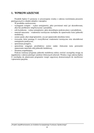 „Projekt współfinansowany ze środków Europejskiego Funduszu Społecznego”
4
1. WPROWADZENIE
Poradnik będzie Ci pomocny w przyswajaniu wiedzy z zakresu rozróżniania procesów
patologicznych w obrębie układów i narządów.
W poradniku zamieszczono:
− wymagania wstępne – wykaz umiejętności, jakie powinieneś mieć już ukształtowane,
abyś bez problemów mógł korzystać z poradnika,
− cele kształcenia – wykaz umiejętności, jakie ukształtujesz podczas pracy z poradnikiem,
− materiał nauczania – wiadomości teoretyczne niezbędne do opanowania treści jednostki
modułowej,
− zestaw pytań, abyś mógł sprawdzić, czy już opanowałeś określone treści,
− ćwiczenia, które pomogą Ci zweryfikować wiadomości teoretyczne oraz ukształtować
umiejętności praktyczne,
− sprawdzian postępów,
− sprawdzian osiągnięć, przykładowy zestaw zadań. Zaliczenie testu potwierdzi
opanowanie materiału całej jednostki modułowej,
− literaturę uzupełniającą.
Podczas realizacji programu jednostki modułowej należy zwrócić szczególną uwagę na
zagadnienia z zakresu patologii i podstaw klinicznych schorzeń. Wiedza z tego zakresu będzie
Ci niezbędna do planowania programów terapii zajęciowej dostosowanych do możliwości
i sprawności pacjenta.
 