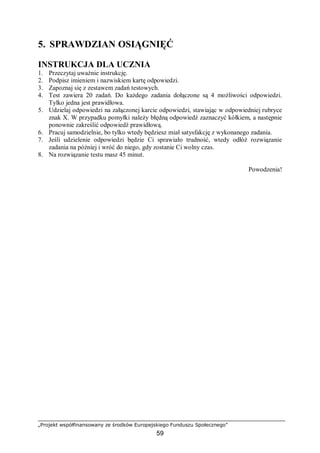 „Projekt współfinansowany ze środków Europejskiego Funduszu Społecznego”
59
5. SPRAWDZIAN OSIĄGNIĘĆ
INSTRUKCJA DLA UCZNIA
1. Przeczytaj uważnie instrukcję.
2. Podpisz imieniem i nazwiskiem kartę odpowiedzi.
3. Zapoznaj się z zestawem zadań testowych.
4. Test zawiera 20 zadań. Do każdego zadania dołączone są 4 możliwości odpowiedzi.
Tylko jedna jest prawidłowa.
5. Udzielaj odpowiedzi na załączonej karcie odpowiedzi, stawiając w odpowiedniej rubryce
znak X. W przypadku pomyłki należy błędną odpowiedź zaznaczyć kółkiem, a następnie
ponownie zakreślić odpowiedź prawidłową.
6. Pracuj samodzielnie, bo tylko wtedy będziesz miał satysfakcję z wykonanego zadania.
7. Jeśli udzielenie odpowiedzi będzie Ci sprawiało trudność, wtedy odłóż rozwiązanie
zadania na później i wróć do niego, gdy zostanie Ci wolny czas.
8. Na rozwiązanie testu masz 45 minut.
Powodzenia!
 