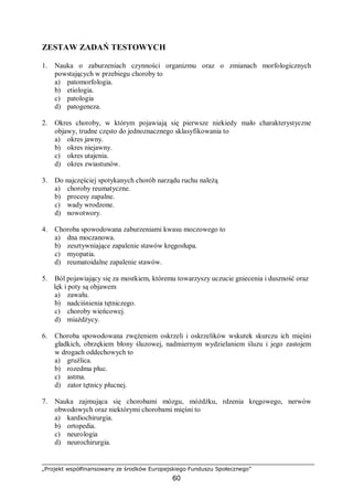 „Projekt współfinansowany ze środków Europejskiego Funduszu Społecznego”
60
ZESTAW ZADAŃ TESTOWYCH
1. Nauka o zaburzeniach czynności organizmu oraz o zmianach morfologicznych
powstających w przebiegu choroby to
a) patomorfologia.
b) etiologia.
c) patologia
d) patogeneza.
2. Okres choroby, w którym pojawiają się pierwsze niekiedy mało charakterystyczne
objawy, trudne często do jednoznacznego sklasyfikowania to
a) okres jawny.
b) okres niejawny.
c) okres utajenia.
d) okres zwiastunów.
3. Do najczęściej spotykanych chorób narządu ruchu należą
a) choroby reumatyczne.
b) procesy zapalne.
c) wady wrodzone.
d) nowotwory.
4. Choroba spowodowana zaburzeniami kwasu moczowego to
a) dna moczanowa.
b) zesztywniające zapalenie stawów kręgosłupa.
c) myopatia.
d) reumatoidalne zapalenie stawów.
5. Ból pojawiający się za mostkiem, któremu towarzyszy uczucie gniecenia i duszność oraz
lęk i poty są objawem
a) zawału.
b) nadciśnienia tętniczego.
c) choroby wieńcowej.
d) miażdżycy.
6. Choroba spowodowana zwężeniem oskrzeli i oskrzelików wskutek skurczu ich mięśni
gładkich, obrzękiem błony śluzowej, nadmiernym wydzielaniem śluzu i jego zastojem
w drogach oddechowych to
a) gruźlica.
b) rozedma płuc.
c) astma.
d) zator tętnicy płucnej.
7. Nauka zajmująca się chorobami mózgu, móżdżku, rdzenia kręgowego, nerwów
obwodowych oraz niektórymi chorobami mięśni to
a) kardiochirurgia.
b) ortopedia.
c) neurologia
d) neurochirurgia.
 