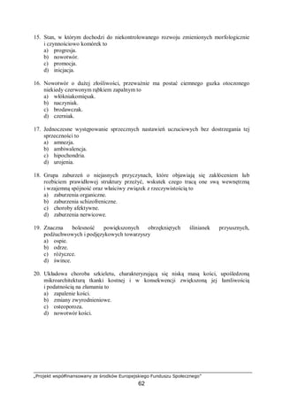 „Projekt współfinansowany ze środków Europejskiego Funduszu Społecznego”
62
15. Stan, w którym dochodzi do niekontrolowanego rozwoju zmienionych morfologicznie
i czynnościowo komórek to
a) progresja.
b) nowotwór.
c) promocja.
d) inicjacja.
16. Nowotwór o dużej złośliwości, przeważnie ma postać ciemnego guzka otoczonego
niekiedy czerwonym rąbkiem zapalnym to
a) włókniakomięsak.
b) naczyniak.
c) brodawczak.
d) czerniak.
17. Jednoczesne występowanie sprzecznych nastawień uczuciowych bez dostrzegania tej
sprzeczności to
a) amnezja.
b) ambiwalencja.
c) hipochondria.
d) urojenia.
18. Grupa zaburzeń o niejasnych przyczynach, które objawiają się zakłóceniem lub
rozbiciem prawidłowej struktury przeżyć, wskutek czego tracą one swą wewnętrzną
i wzajemną spójność oraz właściwy związek z rzeczywistością to
a) zaburzenia organiczne.
b) zaburzenia schizofreniczne.
c) choroby afektywne.
d) zaburzenia nerwicowe.
19. Znaczna bolesność powiększonych obrzękniętych ślinianek przyusznych,
podżuchwowych i podjęzykowych towarzyszy
a) ospie.
b) odrze.
c) różyczce.
d) śwince.
20. Układowa choroba szkieletu, charakteryzującą się niską masą kości, upośledzoną
mikroarchitekturą tkanki kostnej i w konsekwencji zwiększoną jej łamliwością
i podatnością na złamania to
a) zapalenie kości.
b) zmiany zwyrodnieniowe.
c) osteoporoza.
d) nowotwór kości.
 