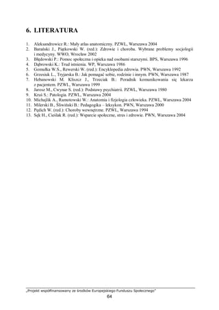 „Projekt współfinansowany ze środków Europejskiego Funduszu Społecznego”
64
6. LITERATURA
1. Aleksandrowicz R.: Mały atlas anatomiczny. PZWL, Warszawa 2004
2. Barański J., Piątkowski W. (red.): Zdrowie i choroba. Wybrane problemy socjologii
i medycyny. WWO, Wrocław 2002
3. Błędowski P.: Pomoc społeczna i opieka nad osobami starszymi. BPS, Warszawa 1996
4. Dąbrowski K.: Trud istnienia. WP, Warszawa 1986
5. Gomułka W.S., Rewerski W. (red.): Encyklopedia zdrowia. PWN, Warszawa 1992
6. Grzesiuk L., Tryjarska B.: Jak pomagać sobie, rodzinie i innym. PWN, Warszawa 1987
7. Hebanowski M. Kliszcz J., Trzeciak B.: Poradnik komunikowania się lekarza
z pacjentem. PZWL, Warszawa 1999
8. Jarosz M., Cwynar S. (red.): Podstawy psychiatrii. PZWL, Warszawa 1980
9. Kruś S.: Patologia. PZWL, Warszawa 2004
10. Michajlik A., Ramotowski W.: Anatomia i fizjologia człowieka. PZWL, Warszawa 2004
11. Milerski B., Śliwiński B.: Pedagogika – leksykon. PWN, Warszawa 2000
12. Pędich W. (red.): Choroby wewnętrzne. PZWL, Warszawa 1994
13. Sęk H., Cieślak R. (red.): Wsparcie społeczne, stres i zdrowie. PWN, Warszawa 2004
 