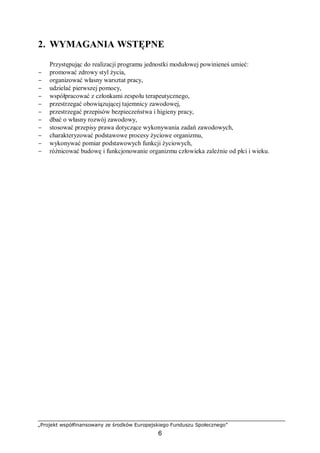 „Projekt współfinansowany ze środków Europejskiego Funduszu Społecznego”
6
2. WYMAGANIA WSTĘPNE
Przystępując do realizacji programu jednostki modułowej powinieneś umieć:
− promować zdrowy styl życia,
− organizować własny warsztat pracy,
− udzielać pierwszej pomocy,
− współpracować z członkami zespołu terapeutycznego,
− przestrzegać obowiązującej tajemnicy zawodowej,
− przestrzegać przepisów bezpieczeństwa i higieny pracy,
− dbać o własny rozwój zawodowy,
− stosować przepisy prawa dotyczące wykonywania zadań zawodowych,
− charakteryzować podstawowe procesy życiowe organizmu,
− wykonywać pomiar podstawowych funkcji życiowych,
− różnicować budowę i funkcjonowanie organizmu człowieka zależnie od płci i wieku.
 